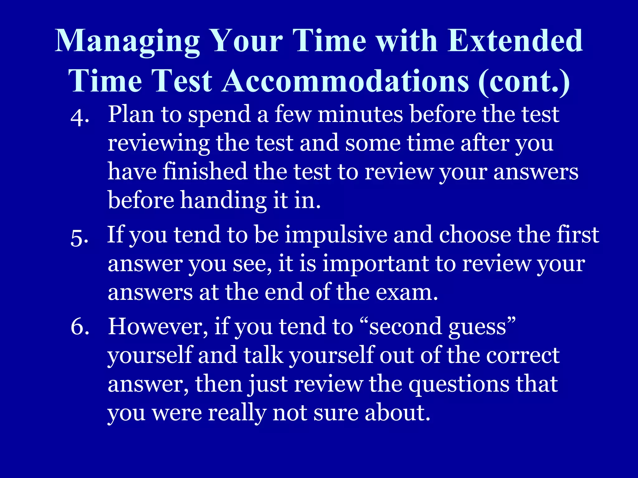 Managing Your Time with Extended
Time Test Accommodations (cont.)
4. Plan to spend a few minutes before the test
reviewing the test and some time after you
have finished the test to review your answers
before handing it in.
5. If you tend to be impulsive and choose the first
answer you see, it is important to review your
answers at the end of the exam.
6. However, if you tend to “second guess”
yourself and talk yourself out of the correct
answer, then just review the questions that
you were really not sure about.
 