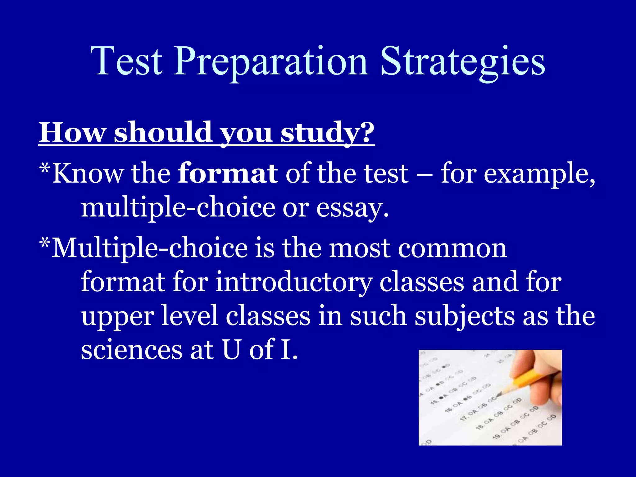Test Preparation Strategies
How should you study?
*Know the format of the test – for example,
multiple-choice or essay.
*Multiple-choice is the most common
format for introductory classes and for
upper level classes in such subjects as the
sciences at U of I.
 