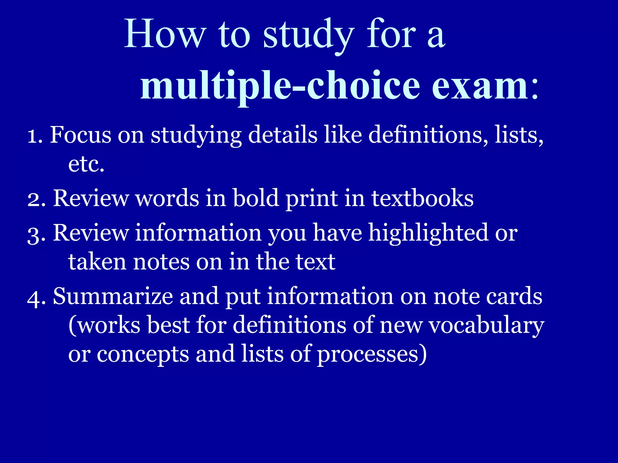 How to study for a
multiple-choice exam:
1. Focus on studying details like definitions, lists,
etc.
2. Review words in bold print in textbooks
3. Review information you have highlighted or
taken notes on in the text
4. Summarize and put information on note cards
(works best for definitions of new vocabulary
or concepts and lists of processes)
 