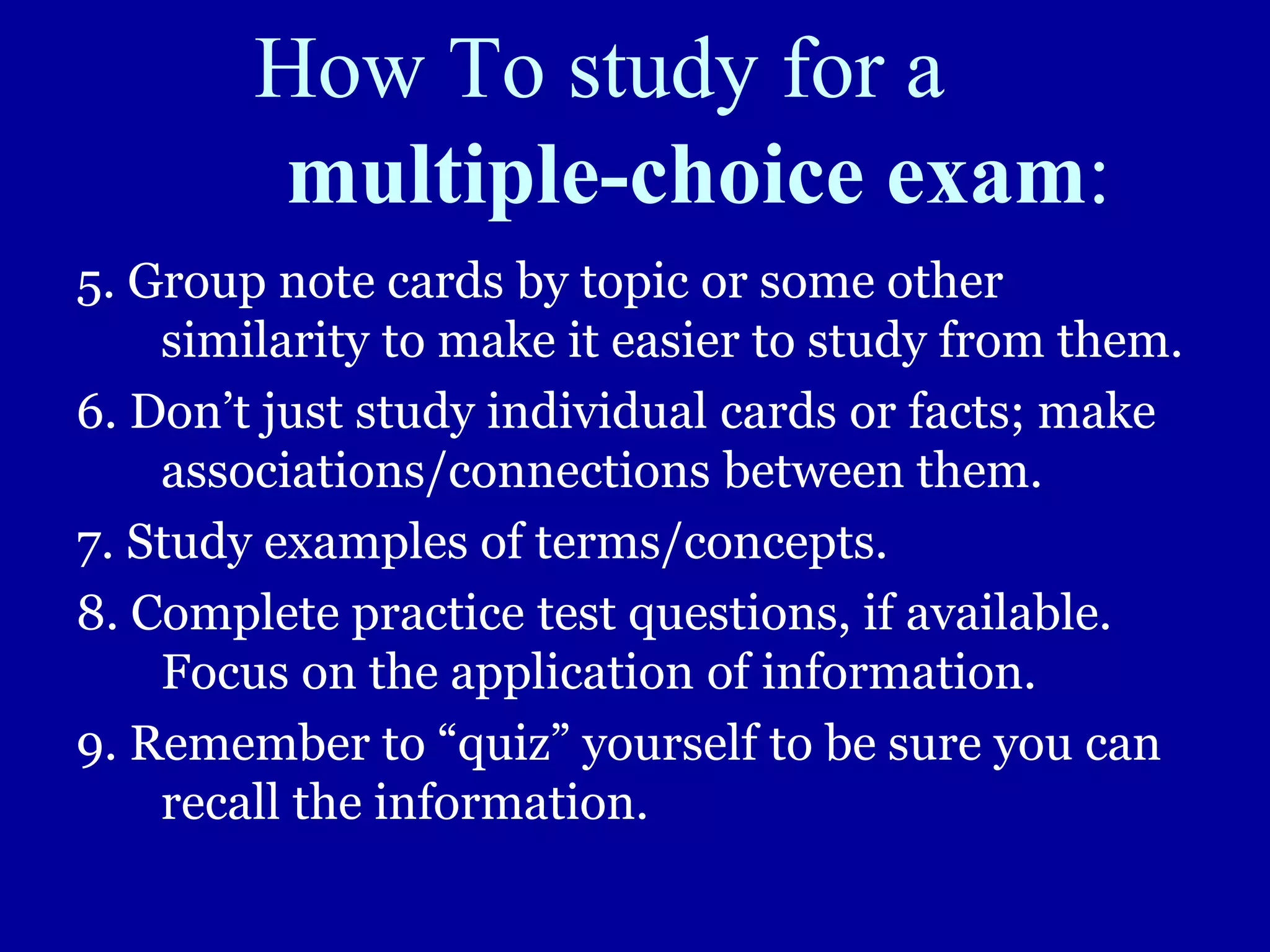 How To study for a
multiple-choice exam:
5. Group note cards by topic or some other
similarity to make it easier to study from them.
6. Don’t just study individual cards or facts; make
associations/connections between them.
7. Study examples of terms/concepts.
8. Complete practice test questions, if available.
Focus on the application of information.
9. Remember to “quiz” yourself to be sure you can
recall the information.
 