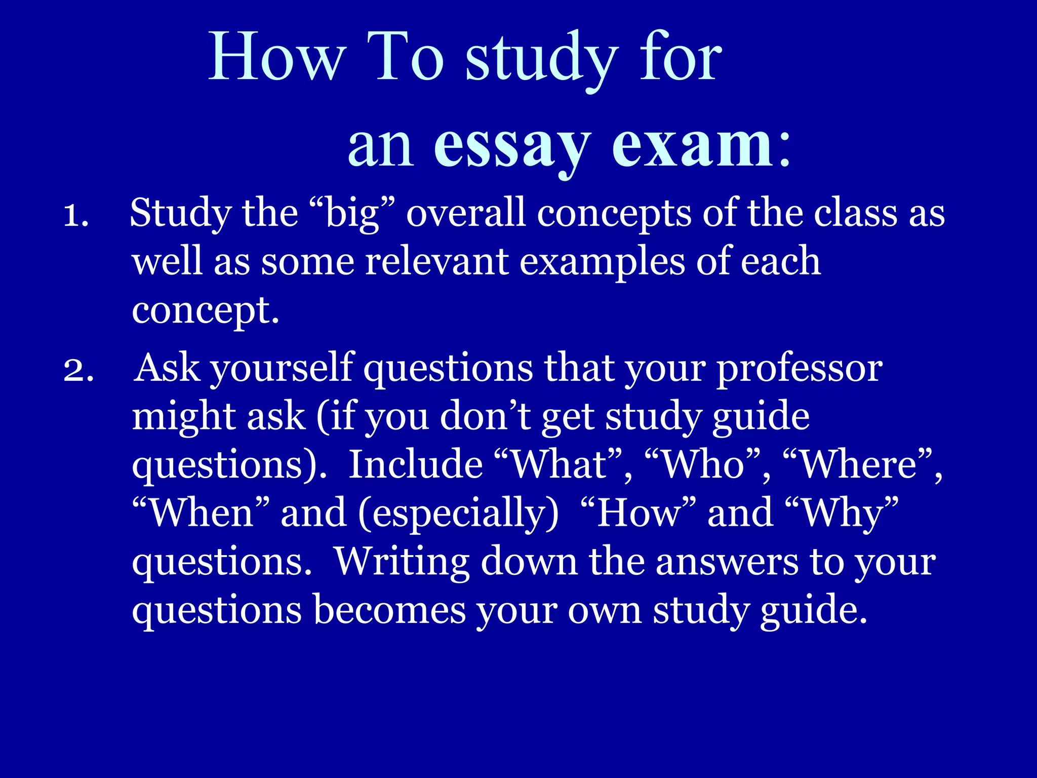 How To study for
an essay exam:
1. Study the “big” overall concepts of the class as
well as some relevant examples of each
concept.
2. Ask yourself questions that your professor
might ask (if you don’t get study guide
questions). Include “What”, “Who”, “Where”,
“When” and (especially) “How” and “Why”
questions. Writing down the answers to your
questions becomes your own study guide.
 