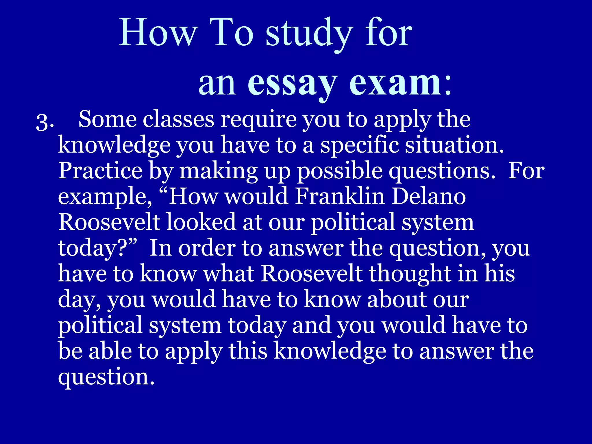 How To study for
an essay exam:
3. Some classes require you to apply the
knowledge you have to a specific situation.
Practice by making up possible questions. For
example, “How would Franklin Delano
Roosevelt looked at our political system
today?” In order to answer the question, you
have to know what Roosevelt thought in his
day, you would have to know about our
political system today and you would have to
be able to apply this knowledge to answer the
question.
 