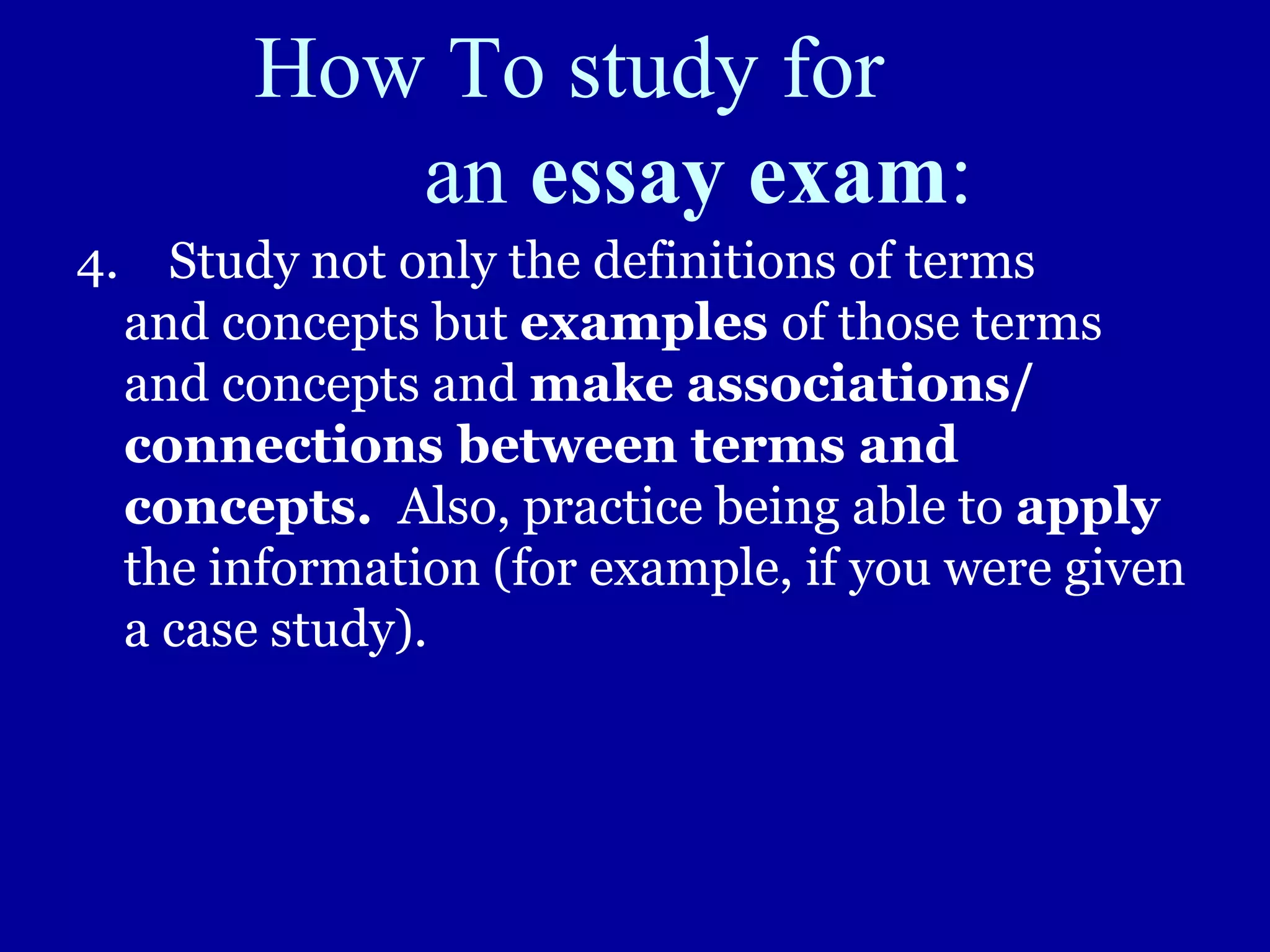 How To study for
an essay exam:
4. Study not only the definitions of terms
and concepts but examples of those terms
and concepts and make associations/
connections between terms and
concepts. Also, practice being able to apply
the information (for example, if you were given
a case study).
 