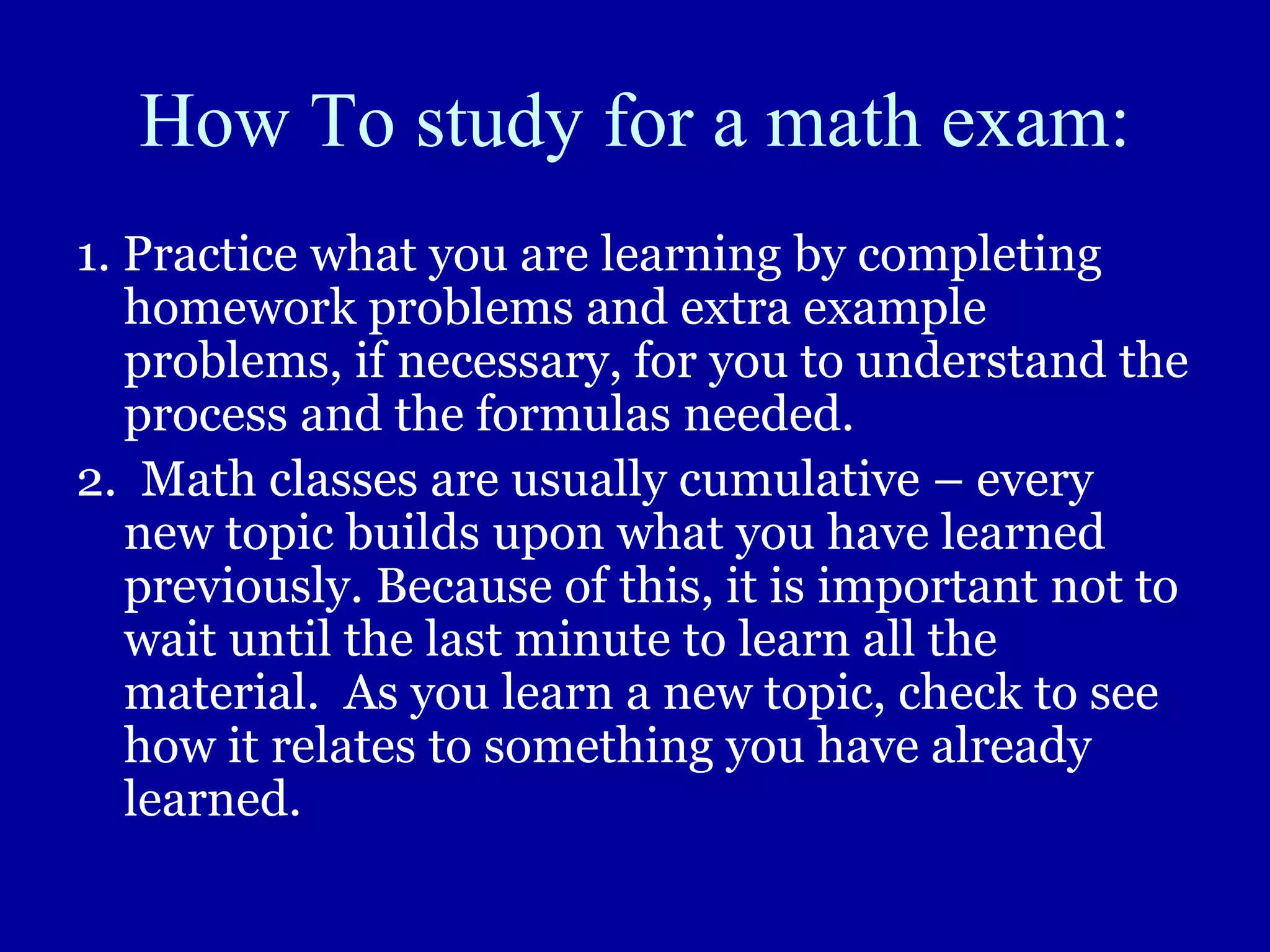How To study for a math exam:
1. Practice what you are learning by completing
homework problems and extra example
problems, if necessary, for you to understand the
process and the formulas needed.
2. Math classes are usually cumulative – every
new topic builds upon what you have learned
previously. Because of this, it is important not to
wait until the last minute to learn all the
material. As you learn a new topic, check to see
how it relates to something you have already
learned.
 