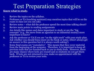 Test Preparation Strategies
Know what to study.
1. Review the topics on the syllabus.
2. Professor or TA (teaching assistant) may mention topics that will be on the
exam in class (or you can ask).
3. Review notes – what did the professor spend the most time talking about?
4. Review main points in reading assignments
5. Are details like names and dates important to study or are the “big
concepts” (e.g., the move from an agrarian to an industrial society) more
important to know?
6. Ask the professor or TA if you are “on the right track” with your study plan.
Ask whether you should focus more on the book or notes. (Don’t always get
an answer to this question but it is always worth asking!).
7. Some final exams are “cumulative”. This means that they cover material
from the beginning of the semester. Therefore, it is important to keep all
previous tests that are handed back to you to study from. However, there
are many classes where tests are reused and so students do not get them
back. If tests are not returned to you, make an appointment with the
professor or TA to review your tests.
 