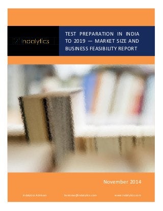TEST PREPARATION IN INDIA TO 2019 — MARKET SIZE AND BUSINESS FEASIBILITY REPORT 
Indalytics Advisors 
business@indalytics.com 
www.indalytics.com 
November 2014  