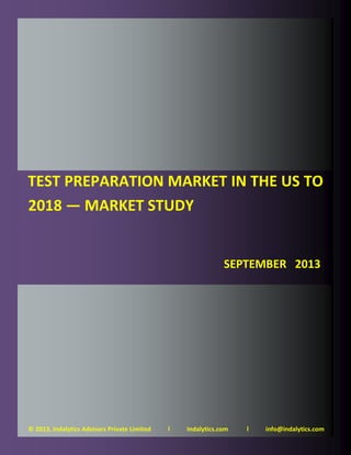 Test Preparation Market in the US to 2018 — Market Study —
September 2013
Page 1 © 2013, Indalytics Advisors Private Limited
© 2013, Indalytics Advisors Private Limited l Indalytics.com l info@indalytics.com
TEST PREPARATION MARKET IN THE US TO
2018 — MARKET STUDY
SEPTEMBER 2013
 