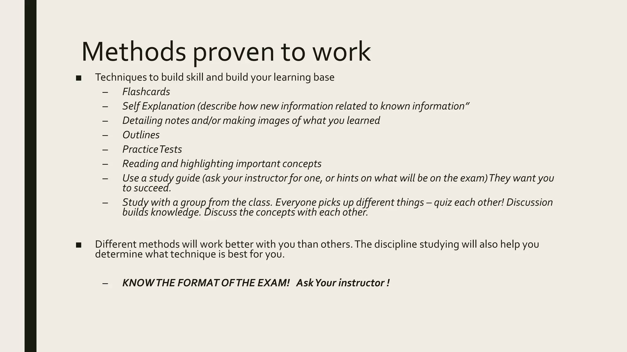 Methods proven to work
■ Techniques to build skill and build your learning base
– Flashcards
– Self Explanation (describe how new information related to known information”
– Detailing notes and/or making images of what you learned
– Outlines
– PracticeTests
– Reading and highlighting important concepts
– Use a study guide (ask your instructor for one, or hints on what will be on the exam)They want you
to succeed.
– Study with a group from the class. Everyone picks up different things – quiz each other! Discussion
builds knowledge. Discuss the concepts with each other.
■ Different methods will work better with you than others.The discipline studying will also help you
determine what technique is best for you.
– KNOWTHE FORMAT OFTHE EXAM! AskYour instructor !
 
