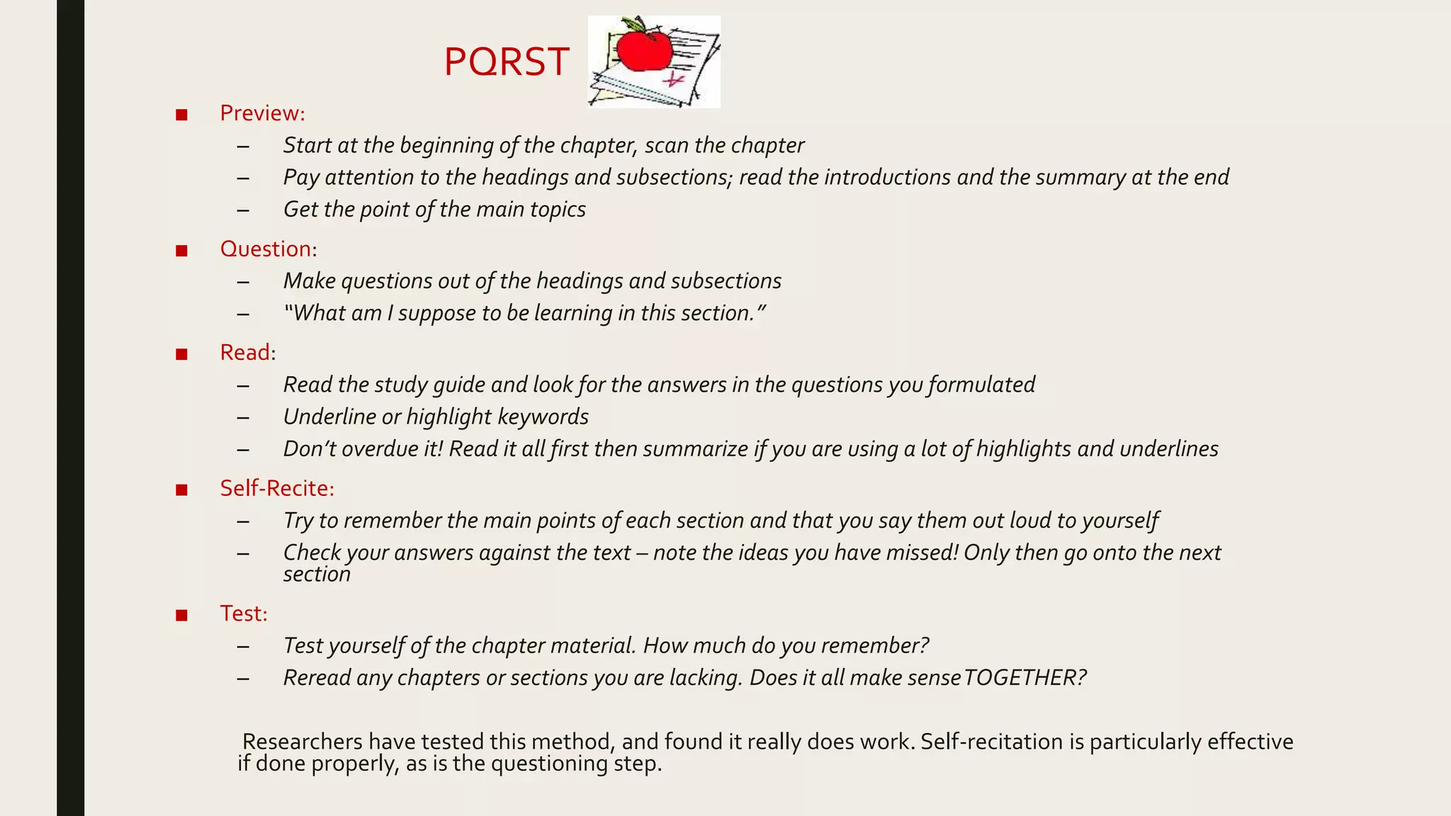 ■ Preview:
– Start at the beginning of the chapter, scan the chapter
– Pay attention to the headings and subsections; read the introductions and the summary at the end
– Get the point of the main topics
■ Question:
– Make questions out of the headings and subsections
– “What am I suppose to be learning in this section.”
■ Read:
– Read the study guide and look for the answers in the questions you formulated
– Underline or highlight keywords
– Don’t overdue it! Read it all first then summarize if you are using a lot of highlights and underlines
■ Self-Recite:
– Try to remember the main points of each section and that you say them out loud to yourself
– Check your answers against the text – note the ideas you have missed! Only then go onto the next
section
■ Test:
– Test yourself of the chapter material. How much do you remember?
– Reread any chapters or sections you are lacking. Does it all make senseTOGETHER?
Researchers have tested this method, and found it really does work. Self-recitation is particularly effective
if done properly, as is the questioning step.
PQRST
 