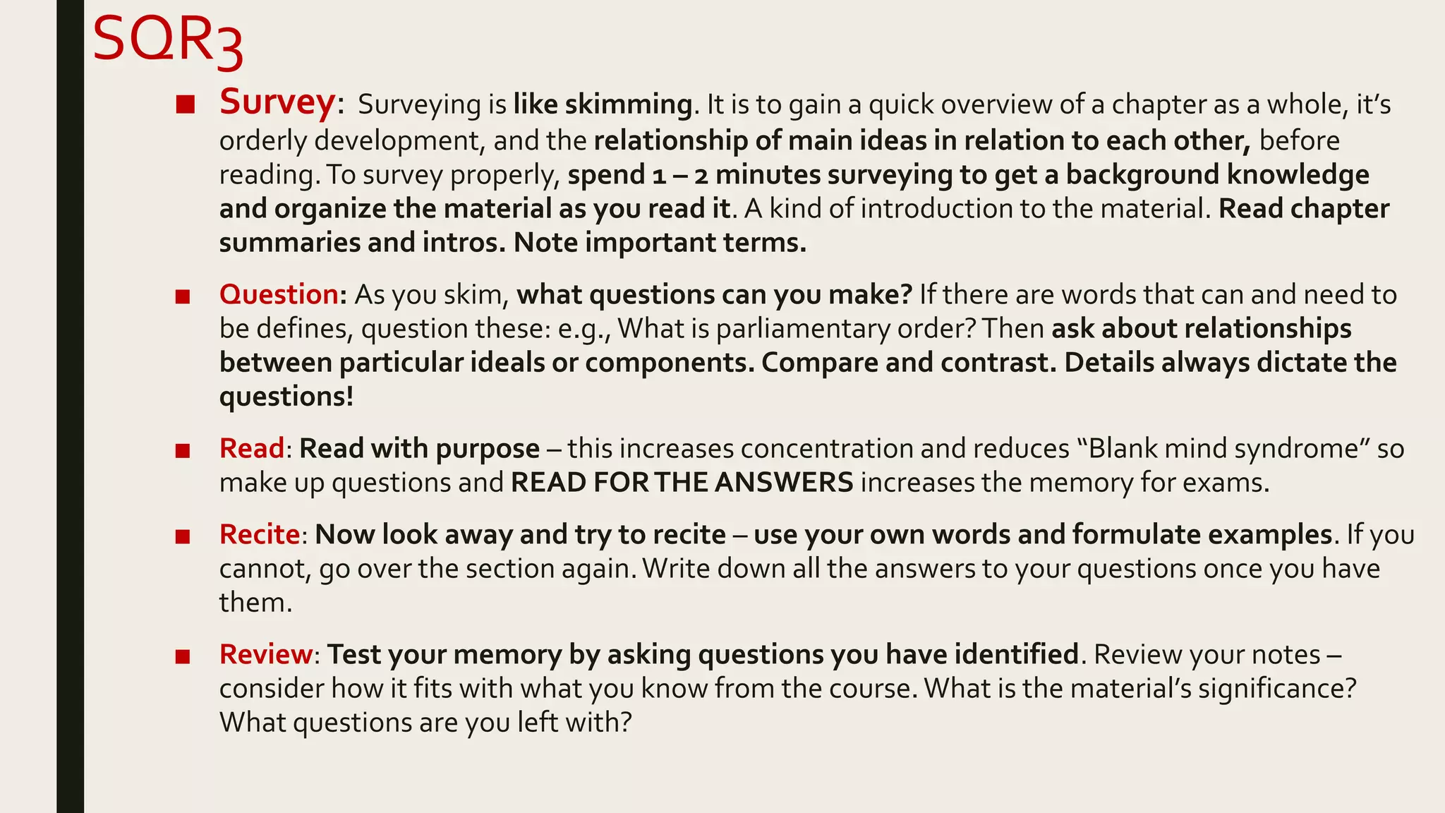 SQR3
■ Survey: Surveying is like skimming. It is to gain a quick overview of a chapter as a whole, it’s
orderly development, and the relationship of main ideas in relation to each other, before
reading.To survey properly, spend 1 – 2 minutes surveying to get a background knowledge
and organize the material as you read it. A kind of introduction to the material. Read chapter
summaries and intros. Note important terms.
■ Question: As you skim, what questions can you make? If there are words that can and need to
be defines, question these: e.g.,What is parliamentary order?Then ask about relationships
between particular ideals or components. Compare and contrast. Details always dictate the
questions!
■ Read: Read with purpose – this increases concentration and reduces “Blank mind syndrome” so
make up questions and READ FORTHE ANSWERS increases the memory for exams.
■ Recite: Now look away and try to recite – use your own words and formulate examples. If you
cannot, go over the section again.Write down all the answers to your questions once you have
them.
■ Review: Test your memory by asking questions you have identified. Review your notes –
consider how it fits with what you know from the course.What is the material’s significance?
What questions are you left with?
 