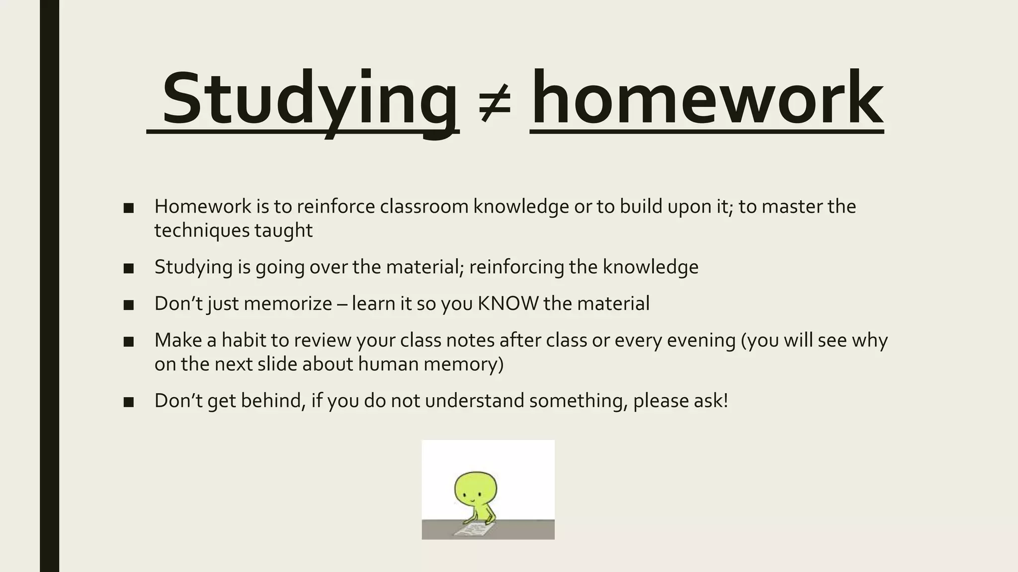 Studying ≠ homework
■ Homework is to reinforce classroom knowledge or to build upon it; to master the
techniques taught
■ Studying is going over the material; reinforcing the knowledge
■ Don’t just memorize – learn it so you KNOW the material
■ Make a habit to review your class notes after class or every evening (you will see why
on the next slide about human memory)
■ Don’t get behind, if you do not understand something, please ask!
 