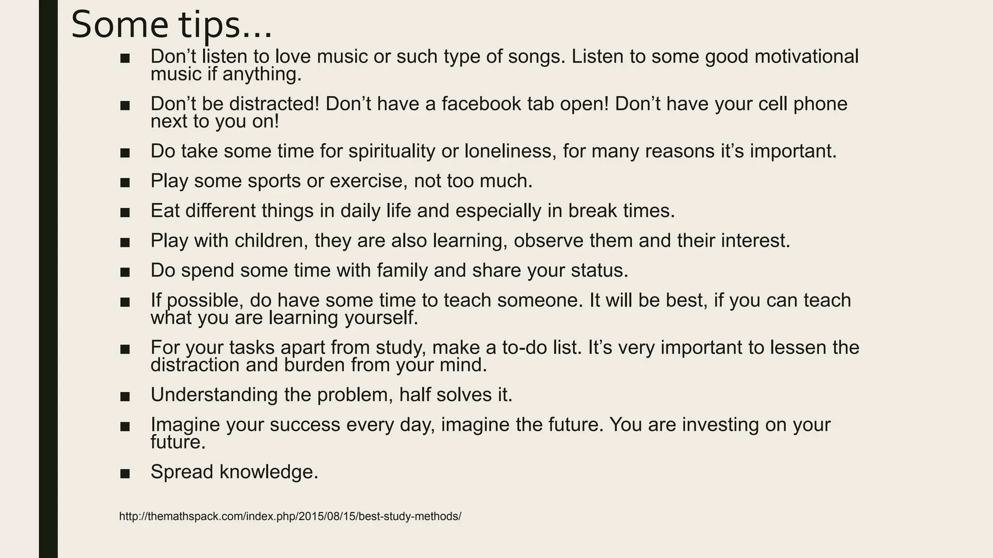 Some tips…
■ Don’t listen to love music or such type of songs. Listen to some good motivational
music if anything.
■ Don’t be distracted! Don’t have a facebook tab open! Don’t have your cell phone
next to you on!
■ Do take some time for spirituality or loneliness, for many reasons it’s important.
■ Play some sports or exercise, not too much.
■ Eat different things in daily life and especially in break times.
■ Play with children, they are also learning, observe them and their interest.
■ Do spend some time with family and share your status.
■ If possible, do have some time to teach someone. It will be best, if you can teach
what you are learning yourself.
■ For your tasks apart from study, make a to-do list. It’s very important to lessen the
distraction and burden from your mind.
■ Understanding the problem, half solves it.
■ Imagine your success every day, imagine the future. You are investing on your
future.
■ Spread knowledge.
http://themathspack.com/index.php/2015/08/15/best-study-methods/
 