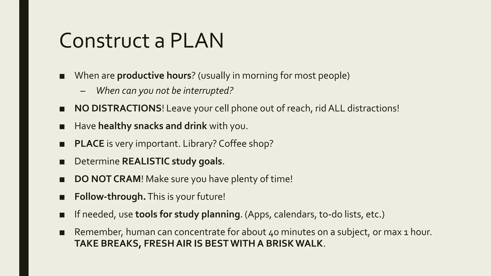 Construct a PLAN
■ When are productive hours? (usually in morning for most people)
– When can you not be interrupted?
■ NO DISTRACTIONS! Leave your cell phone out of reach, rid ALL distractions!
■ Have healthy snacks and drink with you.
■ PLACE is very important. Library? Coffee shop?
■ Determine REALISTIC study goals.
■ DO NOT CRAM! Make sure you have plenty of time!
■ Follow-through.This is your future!
■ If needed, use tools for study planning. (Apps, calendars, to-do lists, etc.)
■ Remember, human can concentrate for about 40 minutes on a subject, or max 1 hour.
TAKE BREAKS, FRESH AIR IS BESTWITH A BRISKWALK.
 