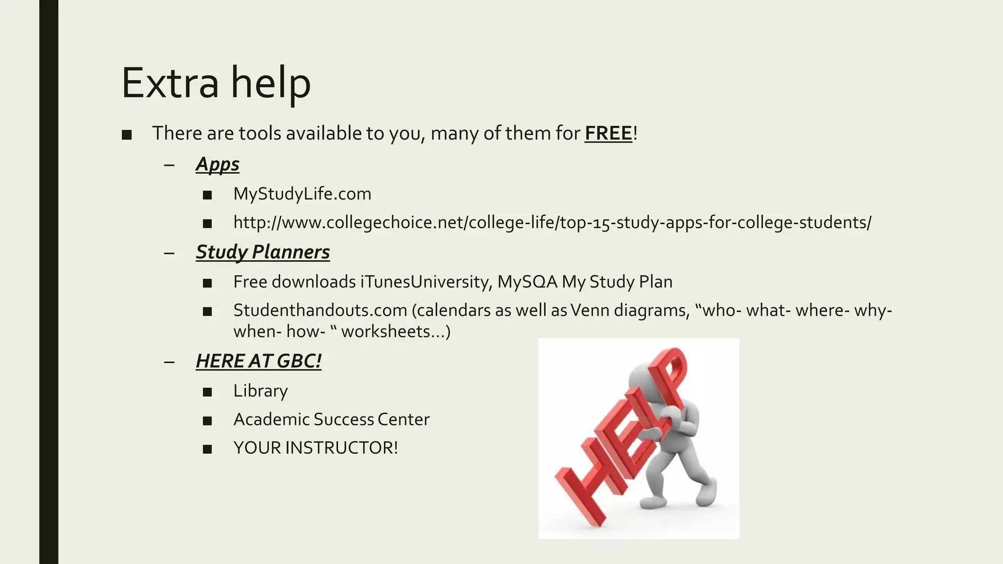 Extra help
■ There are tools available to you, many of them for FREE!
– Apps
■ MyStudyLife.com
■ http://www.collegechoice.net/college-life/top-15-study-apps-for-college-students/
– Study Planners
■ Free downloads iTunesUniversity, MySQA My Study Plan
■ Studenthandouts.com (calendars as well asVenn diagrams, “who- what- where- why-
when- how- “ worksheets…)
– HERE AT GBC!
■ Library
■ Academic Success Center
■ YOUR INSTRUCTOR!
 