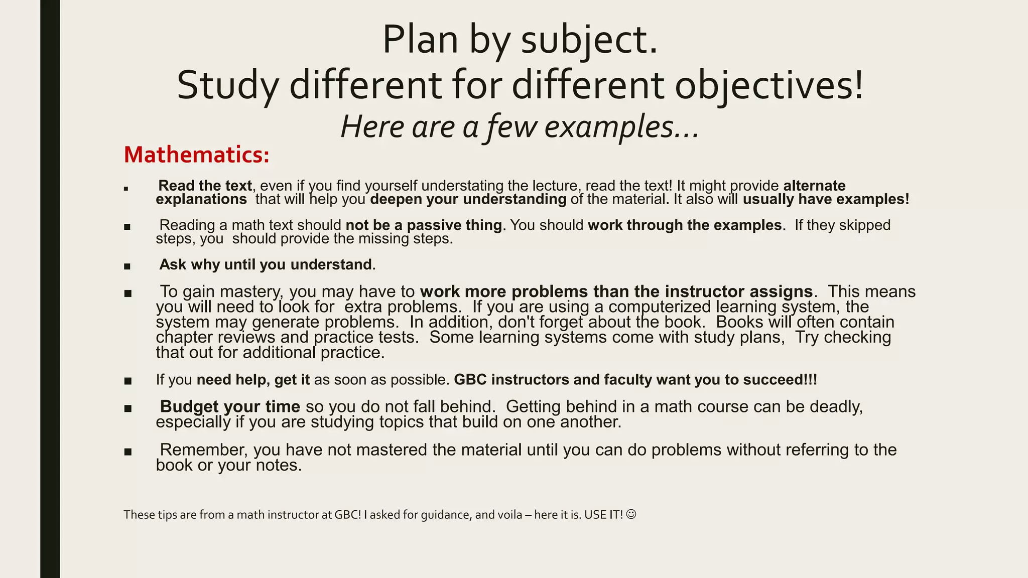 Plan by subject.
Study different for different objectives!
Here are a few examples…
Mathematics:
■ Read the text, even if you find yourself understating the lecture, read the text! It might provide alternate
explanations that will help you deepen your understanding of the material. It also will usually have examples!
■ Reading a math text should not be a passive thing. You should work through the examples. If they skipped
steps, you should provide the missing steps.
■ Ask why until you understand.
■ To gain mastery, you may have to work more problems than the instructor assigns. This means
you will need to look for extra problems. If you are using a computerized learning system, the
system may generate problems. In addition, don't forget about the book. Books will often contain
chapter reviews and practice tests. Some learning systems come with study plans, Try checking
that out for additional practice.
■ If you need help, get it as soon as possible. GBC instructors and faculty want you to succeed!!!
■ Budget your time so you do not fall behind. Getting behind in a math course can be deadly,
especially if you are studying topics that build on one another.
■ Remember, you have not mastered the material until you can do problems without referring to the
book or your notes.
These tips are from a math instructor at GBC! I asked for guidance, and voila – here it is. USE IT! 
 