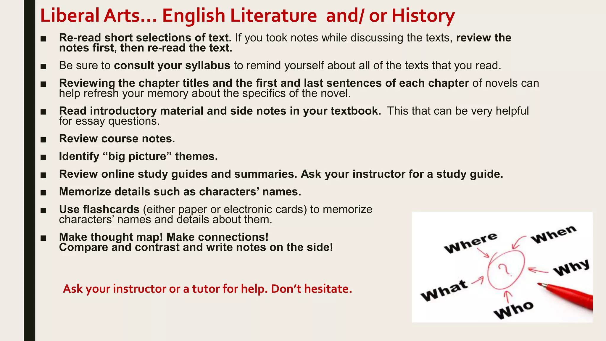 Liberal Arts… English Literature and/ or History
■ Re-read short selections of text. If you took notes while discussing the texts, review the
notes first, then re-read the text.
■ Be sure to consult your syllabus to remind yourself about all of the texts that you read.
■ Reviewing the chapter titles and the first and last sentences of each chapter of novels can
help refresh your memory about the specifics of the novel.
■ Read introductory material and side notes in your textbook. This that can be very helpful
for essay questions.
■ Review course notes.
■ Identify “big picture” themes.
■ Review online study guides and summaries. Ask your instructor for a study guide.
■ Memorize details such as characters’ names.
■ Use flashcards (either paper or electronic cards) to memorize
characters’ names and details about them.
■ Make thought map! Make connections!
Compare and contrast and write notes on the side!
Ask your instructor or a tutor for help. Don’t hesitate.
 