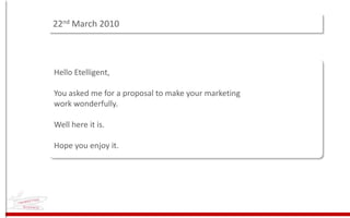22nd March 2010 Hello Etelligent,You asked me for a proposal to make your marketing work wonderfully.Well here it is.Hope you enjoy it. 