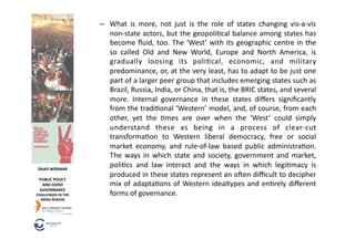 –  What	
   is	
   more,	
   not	
   just	
   is	
   the	
   role	
   of	
   states	
   changing	
   vis-­‐a-­‐vis	
  
                                 non-­‐state	
  actors,	
  but	
  the	
  geopoli6cal	
  balance	
  among	
  states	
  has	
  
                                 become	
  ﬂuid,	
  too.	
  The	
  ‘West’	
  with	
  its	
  geographic	
  centre	
  in	
  the	
  
                                 so	
   called	
   Old	
   and	
   New	
   World,	
   Europe	
   and	
   North	
   America,	
   is	
  
                                 gradually	
   loosing	
   its	
   poli6cal,	
   economic,	
   and	
   military	
  
                                 predominance,	
  or,	
  at	
  the	
  very	
  least,	
  has	
  to	
  adapt	
  to	
  be	
  just	
  one	
  
                                 part	
  of	
  a	
  larger	
  peer	
  group	
  that	
  includes	
  emerging	
  states	
  such	
  as	
  
                                 Brazil,	
  Russia,	
  India,	
  or	
  China,	
  that	
  is,	
  the	
  BRIC	
  states,	
  and	
  several	
  
                                 more.	
   Internal	
   governance	
   in	
   these	
   states	
   diﬀers	
   signiﬁcantly	
  
                                 from	
  the	
  tradi6onal	
  ‘Western’	
  model,	
  and,	
  of	
  course,	
  from	
  each	
  
                                 other,	
   yet	
   the	
   6mes	
   are	
   over	
   when	
   the	
   ‘West’	
   could	
   simply	
  
                                 understand	
   these	
   as	
   being	
   in	
   a	
   process	
   of	
   clear-­‐cut	
  
                                 transforma6on	
   to	
   Western	
   liberal	
   democracy,	
   free	
   or	
   social	
  
                                 market	
   economy,	
   and	
   rule-­‐of-­‐law	
   based	
   public	
   administra6on.	
  
                                 The	
   ways	
   in	
   which	
   state	
   and	
   society,	
   government	
   and	
   market,	
  
 DAAD	
  WEBINAR	
  
                                 poli6cs	
   and	
   law	
   interact	
   and	
   the	
   ways	
   in	
   which	
   legi6macy	
   is	
  
                                 produced	
   in	
   these	
   states	
   represent	
   an	
   ofen	
   diﬃcult	
   to	
   decipher	
  
  PUBLIC	
  POLICY	
  
   AND	
  GOOD	
                 mix	
   of	
   adapta6ons	
   of	
   Western	
   idealtypes	
   and	
   en6rely	
   diﬀerent	
  
  GOVERNANCE	
  
CHALLENGES	
  IN	
  THE	
        forms	
  of	
  governance.	
  
  MENA	
  REGION	
  
 