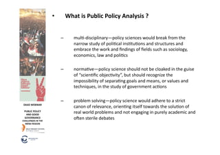 •         What	
  is	
  Public	
  Policy	
  Analysis	
  ?	
  


                                   –         mul6-­‐disciplinary—policy	
  sciences	
  would	
  break	
  from	
  the	
  
                                             narrow	
  study	
  of	
  poli6cal	
  ins6tu6ons	
  and	
  structures	
  and	
  
                                             embrace	
  the	
  work	
  and	
  ﬁndings	
  of	
  ﬁelds	
  such	
  as	
  sociology,	
  
                                             economics,	
  law	
  and	
  poli6cs	
  

                                   –         norma6ve—policy	
  science	
  should	
  not	
  be	
  cloaked	
  in	
  the	
  guise	
  
                                             of	
  “scien6ﬁc	
  objec6vity”,	
  but	
  should	
  recognize	
  the	
  
                                             impossibility	
  of	
  separa6ng	
  goals	
  and	
  means,	
  or	
  values	
  and	
  
                                             techniques,	
  in	
  the	
  study	
  of	
  government	
  ac6ons	
  

                                   –         problem	
  solving—policy	
  science	
  would	
  adhere	
  to	
  a	
  strict	
  
 DAAD	
  WEBINAR	
  
                                             canon	
  of	
  relevance,	
  orien6ng	
  itself	
  towards	
  the	
  solu6on	
  of	
  
  PUBLIC	
  POLICY	
  
   AND	
  GOOD	
  
                                             real	
  world	
  problems	
  and	
  not	
  engaging	
  in	
  purely	
  academic	
  and	
  
  GOVERNANCE	
  
CHALLENGES	
  IN	
  THE	
  
                                             ofen	
  sterile	
  debates	
  
  MENA	
  REGION	
  
 