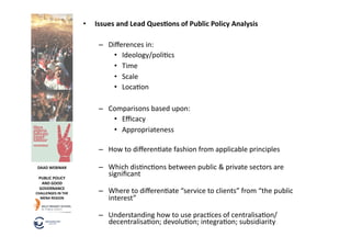 •  Issues	
  and	
  Lead	
  QuesOons	
  of	
  Public	
  Policy	
  Analysis	
  

                                    –  Diﬀerences	
  in:	
  
                                         •  Ideology/poli6cs	
  
                                         •  Time	
  
                                         •  Scale	
  
                                         •  Loca6on	
  	
  

                                    –  Comparisons	
  based	
  upon:	
  
                                        •  Eﬃcacy	
  
                                        •  Appropriateness	
  

                                    –  How	
  to	
  diﬀeren6ate	
  fashion	
  from	
  applicable	
  principles	
  

 DAAD	
  WEBINAR	
                  –  Which	
  dis6nc6ons	
  between	
  public	
  &	
  private	
  sectors	
  are	
  
  PUBLIC	
  POLICY	
  
                                       signiﬁcant	
  
   AND	
  GOOD	
  
  GOVERNANCE	
  
CHALLENGES	
  IN	
  THE	
           –  Where	
  to	
  diﬀeren6ate	
  “service	
  to	
  clients”	
  from	
  “the	
  public	
  
  MENA	
  REGION	
                     interest”	
  	
  

                                    –  Understanding	
  how	
  to	
  use	
  prac6ces	
  of	
  centralisa6on/
                                       decentralisa6on;	
  devolu6on;	
  integra6on;	
  subsidiarity	
  	
  
 