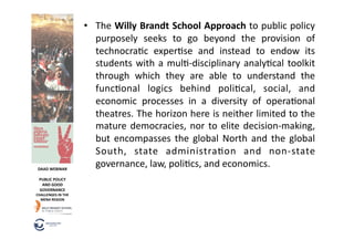 •  The	
  Willy	
  Brandt	
  School	
  Approach	
  to	
  public	
  policy	
  
                                 purposely	
   seeks	
   to	
   go	
   beyond	
   the	
   provision	
   of	
  
                                 technocra6c	
   exper6se	
   and	
   instead	
   to	
   endow	
   its	
  
                                 students	
   with	
   a	
   mul6-­‐disciplinary	
   analy6cal	
   toolkit	
  
                                 through	
   which	
   they	
   are	
   able	
   to	
   understand	
   the	
  
                                 func6onal	
   logics	
   behind	
   poli6cal,	
   social,	
   and	
  
                                 economic	
   processes	
   in	
   a	
   diversity	
   of	
   opera6onal	
  
                                 theatres.	
  The	
  horizon	
  here	
  is	
  neither	
  limited	
  to	
  the	
  
                                 mature	
   democracies,	
   nor	
   to	
   elite	
   decision-­‐making,	
  
                                 but	
   encompasses	
   the	
   global	
   North	
   and	
   the	
   global	
  
                                 South,	
   state	
   administra6on	
   and	
   non-­‐state	
  
 DAAD	
  WEBINAR	
  
                                 governance,	
  law,	
  poli6cs,	
  and	
  economics.	
  
  PUBLIC	
  POLICY	
  
   AND	
  GOOD	
  
  GOVERNANCE	
  
CHALLENGES	
  IN	
  THE	
  
  MENA	
  REGION	
  
 