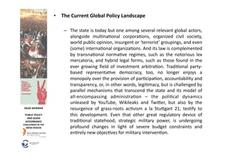 •  The	
  Current	
  Global	
  Policy	
  Landscape	
  

                                   –  The	
  state	
  is	
  today	
  but	
  one	
  among	
  several	
  relevant	
  global	
  actors,	
  
                                      alongside	
   mul6na6onal	
   corpora6ons,	
   organized	
   civil	
   society,	
  
                                      world	
  public	
  opinion,	
  insurgent	
  or	
  ‘terrorist’	
  groupings,	
  and	
  even	
  
                                      (some)	
  interna6onal	
  organiza6ons.	
  And	
  its	
  law	
  is	
  complemented	
  
                                      by	
   transna6onal	
   norma6ve	
   regimes,	
   such	
   as	
   the	
   notorious	
   lex	
  
                                      mercatoria,	
   and	
   hybrid	
   legal	
   forms,	
   such	
   as	
   those	
   found	
   in	
   the	
  
                                      ever	
   growing	
   ﬁeld	
   of	
   investment	
   arbitra6on.	
   Tradi6onal	
   party-­‐
                                      based	
   representa6ve	
   democracy,	
   too,	
   no	
   longer	
   enjoys	
   a	
  
                                      monopoly	
  over	
  the	
  provision	
  of	
  par6cipa6on,	
  accountability	
  and	
  
                                      transparency,	
   or,	
   in	
   other	
   words,	
   legi6macy,	
   but	
   is	
   challenged	
   by	
  
                                      parallel	
   mechanisms	
   that	
   transcend	
   the	
   state	
   and	
   its	
   model	
   of	
  
                                      all-­‐encompassing	
   administra6on	
   –	
   the	
   poli6cal	
   dynamics	
  
                                      unleased	
   by	
   YouTube,	
   Wikileaks	
   and	
   Twi"er,	
   but	
   also	
   by	
   the	
  
 DAAD	
  WEBINAR	
                    resurgence	
   of	
   grass-­‐roots	
   ac6vism	
   a	
   la	
   Stu"gart	
   21,	
   tes6fy	
   to	
  
  PUBLIC	
  POLICY	
                  this	
   development.	
   Even	
   that	
   other	
   great	
   regulatory	
   device	
   of	
  
   AND	
  GOOD	
  
  GOVERNANCE	
                        tradi6onal	
   statehood,	
   strategic	
   military	
   power,	
   is	
   undergoing	
  
CHALLENGES	
  IN	
  THE	
  
  MENA	
  REGION	
                    profound	
   changes	
   in	
   light	
   of	
   severe	
   budget	
   constraints	
   and	
  
                                      en6rely	
  new	
  objec6ves	
  for	
  military	
  interven6on.	
  
 