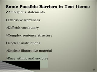 Some Possible Barriers in Test Items:
>Ambiguous statements
>Excessive wordiness
>Difficult vocabulary
>Complex sentence structure
>Unclear instructions
>Unclear illustrative material
>Race, ethnic and sex bias

11

 