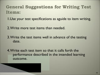 General Suggestions for Writing Test
Items:
1.Use your test specifications as aguide to item writing.
2. Write more test items than needed.
3. Write the test items well in advance of the testing
date.
4. Write each test item so that it calls forth the
performance described in the intended learning
outcome.

13

 