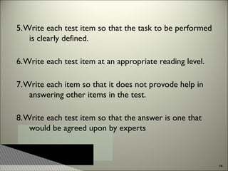 5. Write each test item so that the task to be performed
is clearly defined.
6. Write each test item at an appropriate reading level.
7. Write each item so that it does not provode help in
answering other items in the test.
8. Write each test item so that the answer is one that
would be agreed upon by experts

14

 