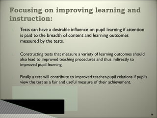 Focusing on improving learning and
instruction:
1.

Tests can have a desirable influence on pupil learning if attention
is paid to the breadth of content and learning outcomes
measured by the tests.

1.

Constructing tests that measure a variety of learning outcomes should
also lead to improved teaching procedures and thus indirectly to
improved pupil learning.

1.

Finally a test will contribute to improved teacher-pupil relations if pupils
view the test as a fair and useful measure of their achievement.

16

 