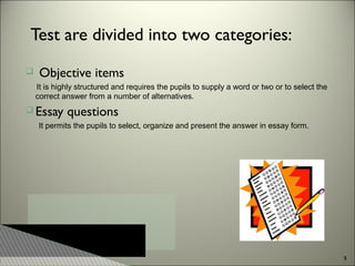Test are divided into two categories:


Objective items
It is highly structured and requires the pupils to supply a word or two or to select the
correct answer from a number of alternatives.

 Essay

questions

It permits the pupils to select, organize and present the answer in essay form.

3

 