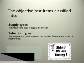 The objective test items classified
into:


Supply types
that require the pupil to supply the answer.



Selection types
that require the pupil to select the answer from the nunmber of
alternatives.

4

 