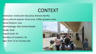 CONTEXT
Institution: Institución Educativa Antonio Nariño
Socio-cultural aspects: Rural area, Coffee growers zone.
Social Stratum: Low
Methodology: New School Model
Grade: Sixth
English level: A1
Numbers of students: 16
Age: from 12 to 14 years old
 