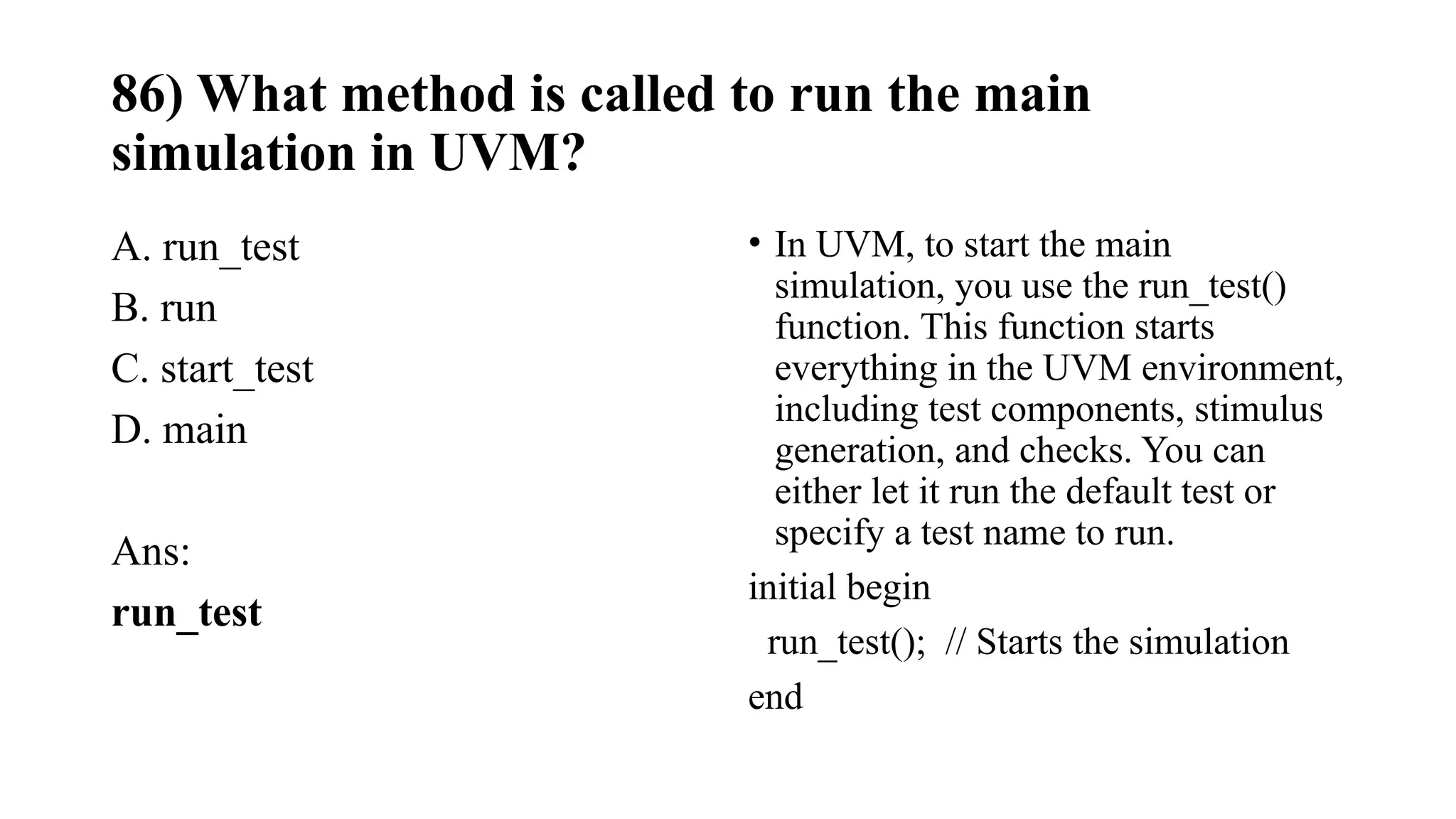86) What method is called to run the main
simulation in UVM?
A. run_test
B. run
C. start_test
D. main
Ans:
run_test
• In UVM, to start the main
simulation, you use the run_test()
function. This function starts
everything in the UVM environment,
including test components, stimulus
generation, and checks. You can
either let it run the default test or
specify a test name to run.
initial begin
run_test(); // Starts the simulation
end
 