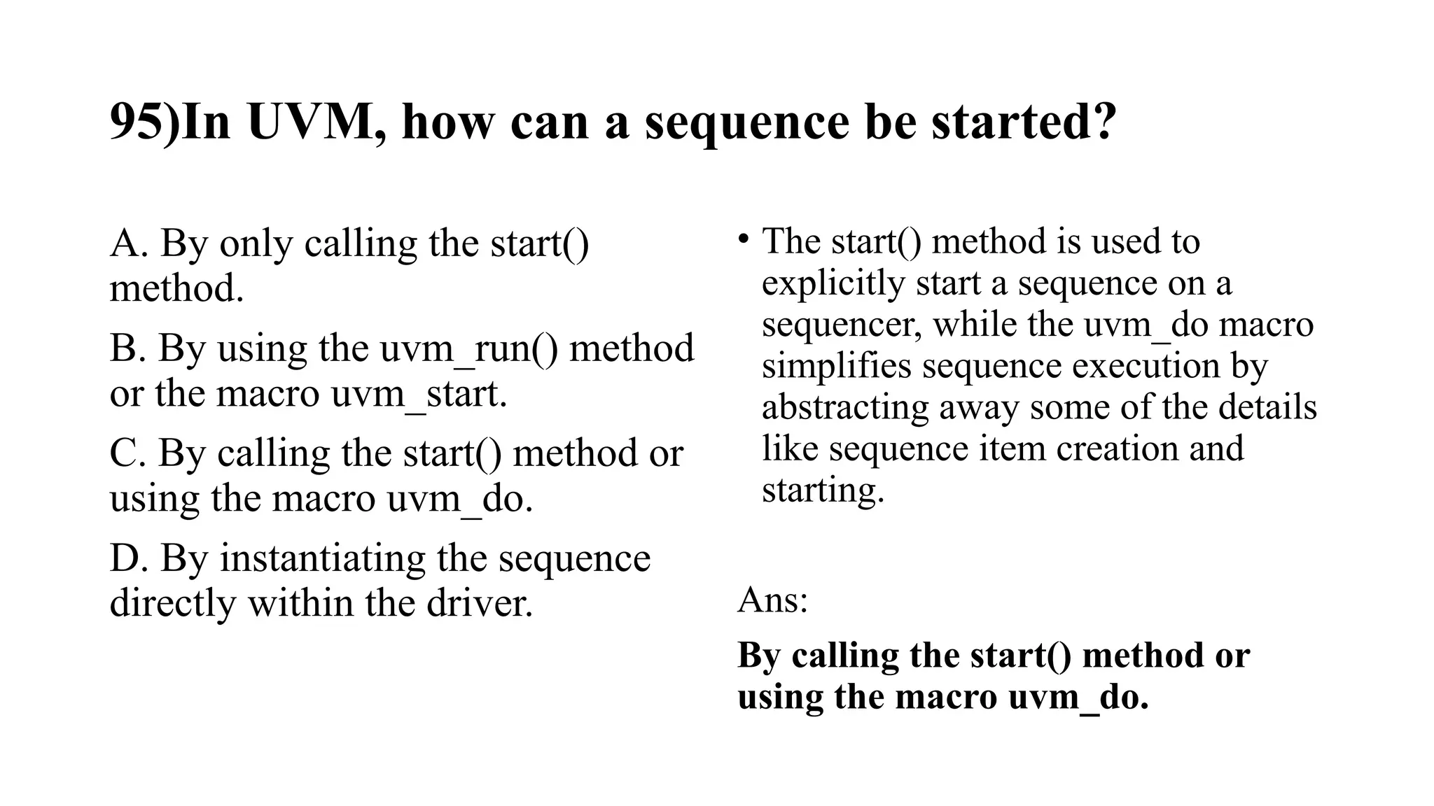 95)In UVM, how can a sequence be started?
A. By only calling the start()
method.
B. By using the uvm_run() method
or the macro uvm_start.
C. By calling the start() method or
using the macro uvm_do.
D. By instantiating the sequence
directly within the driver.
• The start() method is used to
explicitly start a sequence on a
sequencer, while the uvm_do macro
simplifies sequence execution by
abstracting away some of the details
like sequence item creation and
starting.
Ans:
By calling the start() method or
using the macro uvm_do.
 