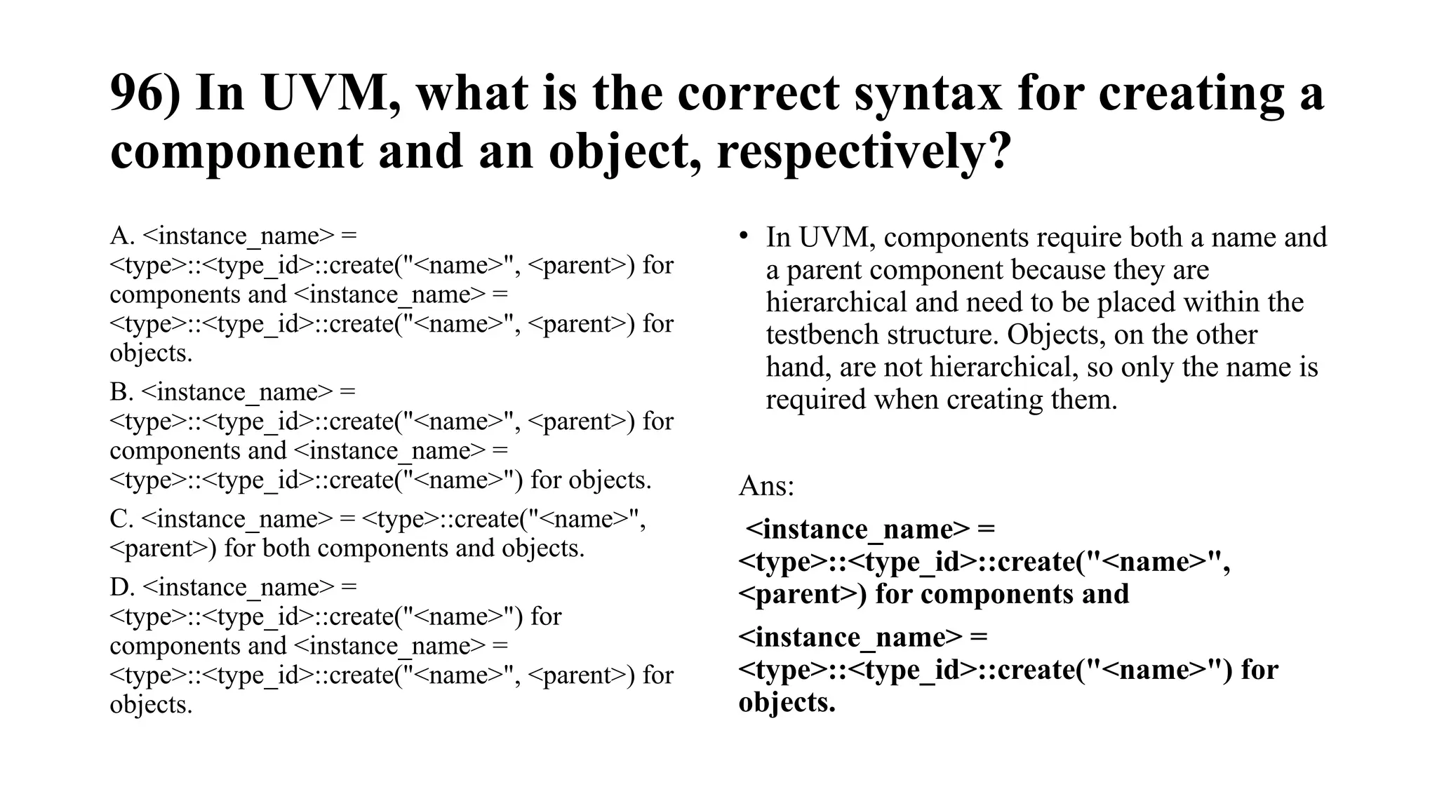 96) In UVM, what is the correct syntax for creating a
component and an object, respectively?
A. <instance_name> =
<type>::<type_id>::create("<name>", <parent>) for
components and <instance_name> =
<type>::<type_id>::create("<name>", <parent>) for
objects.
B. <instance_name> =
<type>::<type_id>::create("<name>", <parent>) for
components and <instance_name> =
<type>::<type_id>::create("<name>") for objects.
C. <instance_name> = <type>::create("<name>",
<parent>) for both components and objects.
D. <instance_name> =
<type>::<type_id>::create("<name>") for
components and <instance_name> =
<type>::<type_id>::create("<name>", <parent>) for
objects.
• In UVM, components require both a name and
a parent component because they are
hierarchical and need to be placed within the
testbench structure. Objects, on the other
hand, are not hierarchical, so only the name is
required when creating them.
Ans:
<instance_name> =
<type>::<type_id>::create("<name>",
<parent>) for components and
<instance_name> =
<type>::<type_id>::create("<name>") for
objects.
 