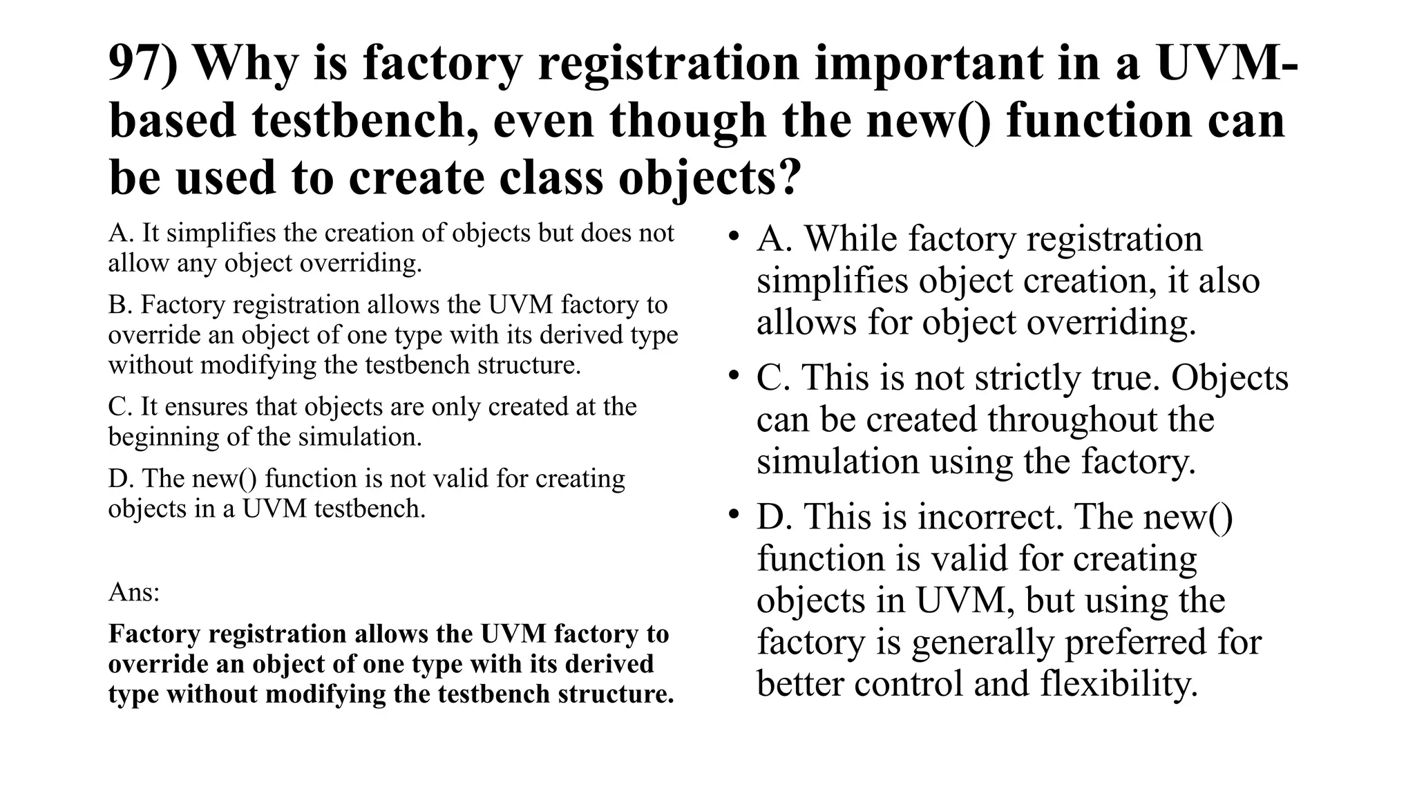 97) Why is factory registration important in a UVM-
based testbench, even though the new() function can
be used to create class objects?
A. It simplifies the creation of objects but does not
allow any object overriding.
B. Factory registration allows the UVM factory to
override an object of one type with its derived type
without modifying the testbench structure.
C. It ensures that objects are only created at the
beginning of the simulation.
D. The new() function is not valid for creating
objects in a UVM testbench.
Ans:
Factory registration allows the UVM factory to
override an object of one type with its derived
type without modifying the testbench structure.
• A. While factory registration
simplifies object creation, it also
allows for object overriding.
• C. This is not strictly true. Objects
can be created throughout the
simulation using the factory.
• D. This is incorrect. The new()
function is valid for creating
objects in UVM, but using the
factory is generally preferred for
better control and flexibility.
 