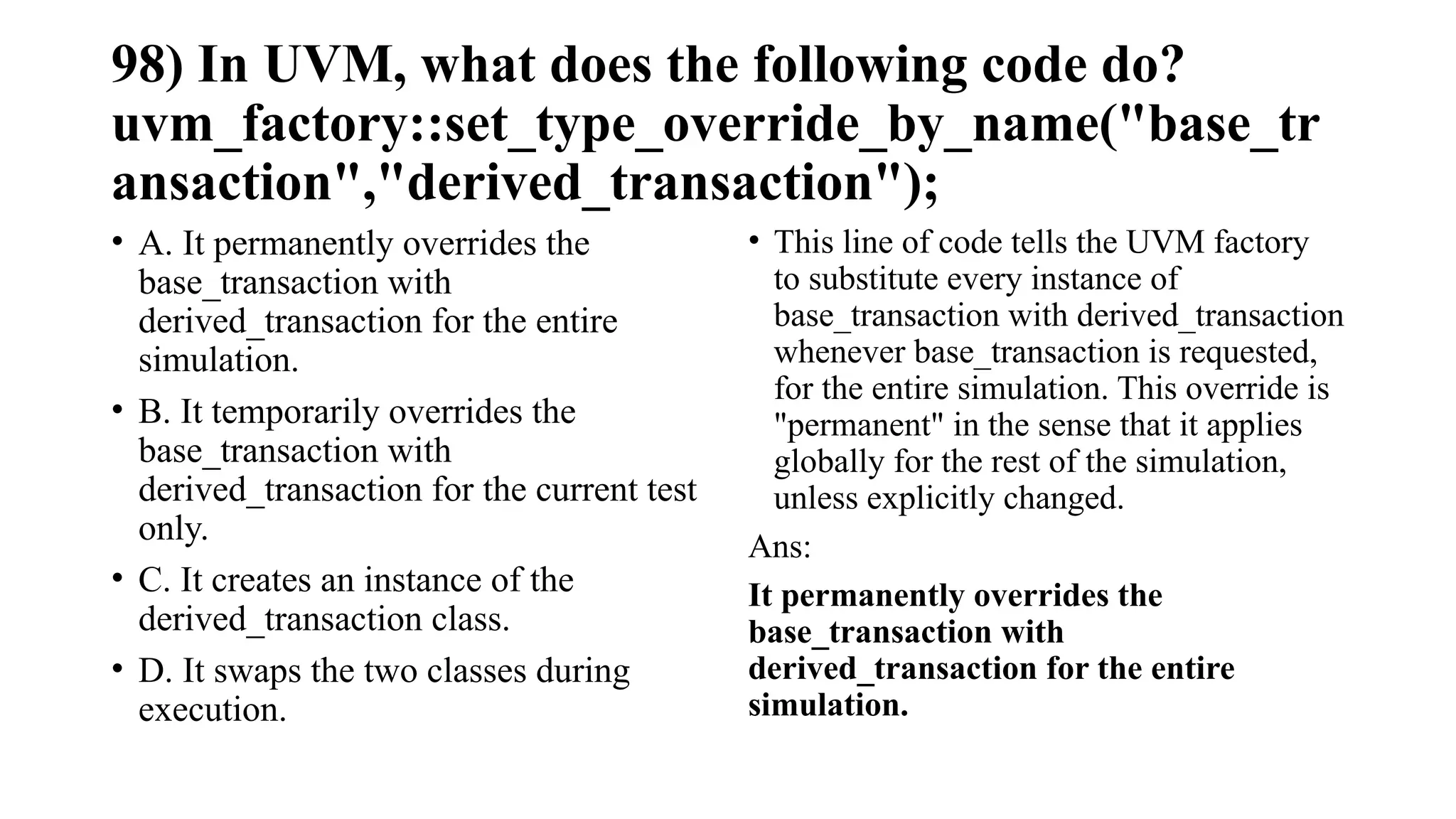 98) In UVM, what does the following code do?
uvm_factory::set_type_override_by_name("base_tr
ansaction","derived_transaction");
• A. It permanently overrides the
base_transaction with
derived_transaction for the entire
simulation.
• B. It temporarily overrides the
base_transaction with
derived_transaction for the current test
only.
• C. It creates an instance of the
derived_transaction class.
• D. It swaps the two classes during
execution.
• This line of code tells the UVM factory
to substitute every instance of
base_transaction with derived_transaction
whenever base_transaction is requested,
for the entire simulation. This override is
"permanent" in the sense that it applies
globally for the rest of the simulation,
unless explicitly changed.
Ans:
It permanently overrides the
base_transaction with
derived_transaction for the entire
simulation.
 