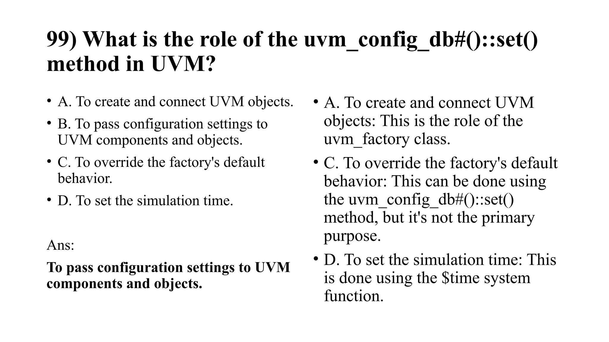 99) What is the role of the uvm_config_db#()::set()
method in UVM?
• A. To create and connect UVM objects.
• B. To pass configuration settings to
UVM components and objects.
• C. To override the factory's default
behavior.
• D. To set the simulation time.
Ans:
To pass configuration settings to UVM
components and objects.
• A. To create and connect UVM
objects: This is the role of the
uvm_factory class.
• C. To override the factory's default
behavior: This can be done using
the uvm_config_db#()::set()
method, but it's not the primary
purpose.
• D. To set the simulation time: This
is done using the $time system
function.
 
