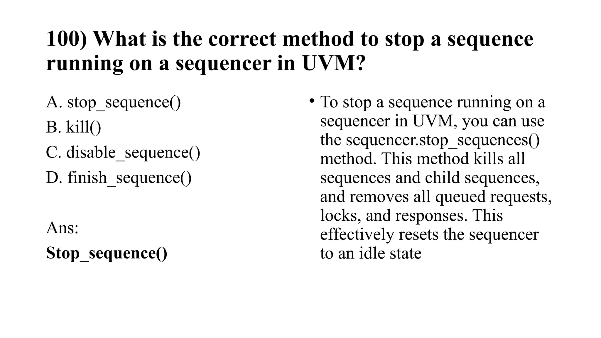 100) What is the correct method to stop a sequence
running on a sequencer in UVM?
A. stop_sequence()
B. kill()
C. disable_sequence()
D. finish_sequence()
Ans:
Stop_sequence()
• To stop a sequence running on a
sequencer in UVM, you can use
the sequencer.stop_sequences()
method. This method kills all
sequences and child sequences,
and removes all queued requests,
locks, and responses. This
effectively resets the sequencer
to an idle state
 