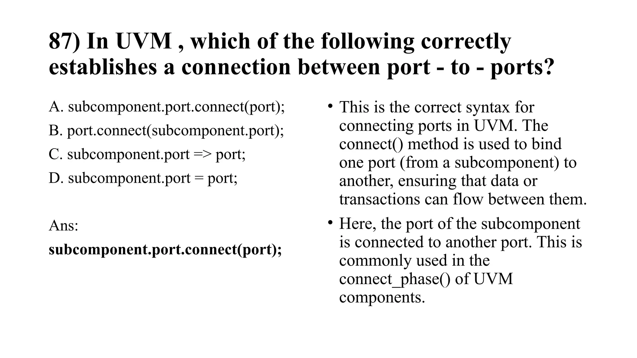 87) In UVM , which of the following correctly
establishes a connection between port - to - ports?
A. subcomponent.port.connect(port);
B. port.connect(subcomponent.port);
C. subcomponent.port => port;
D. subcomponent.port = port;
Ans:
subcomponent.port.connect(port);
• This is the correct syntax for
connecting ports in UVM. The
connect() method is used to bind
one port (from a subcomponent) to
another, ensuring that data or
transactions can flow between them.
• Here, the port of the subcomponent
is connected to another port. This is
commonly used in the
connect_phase() of UVM
components.
 