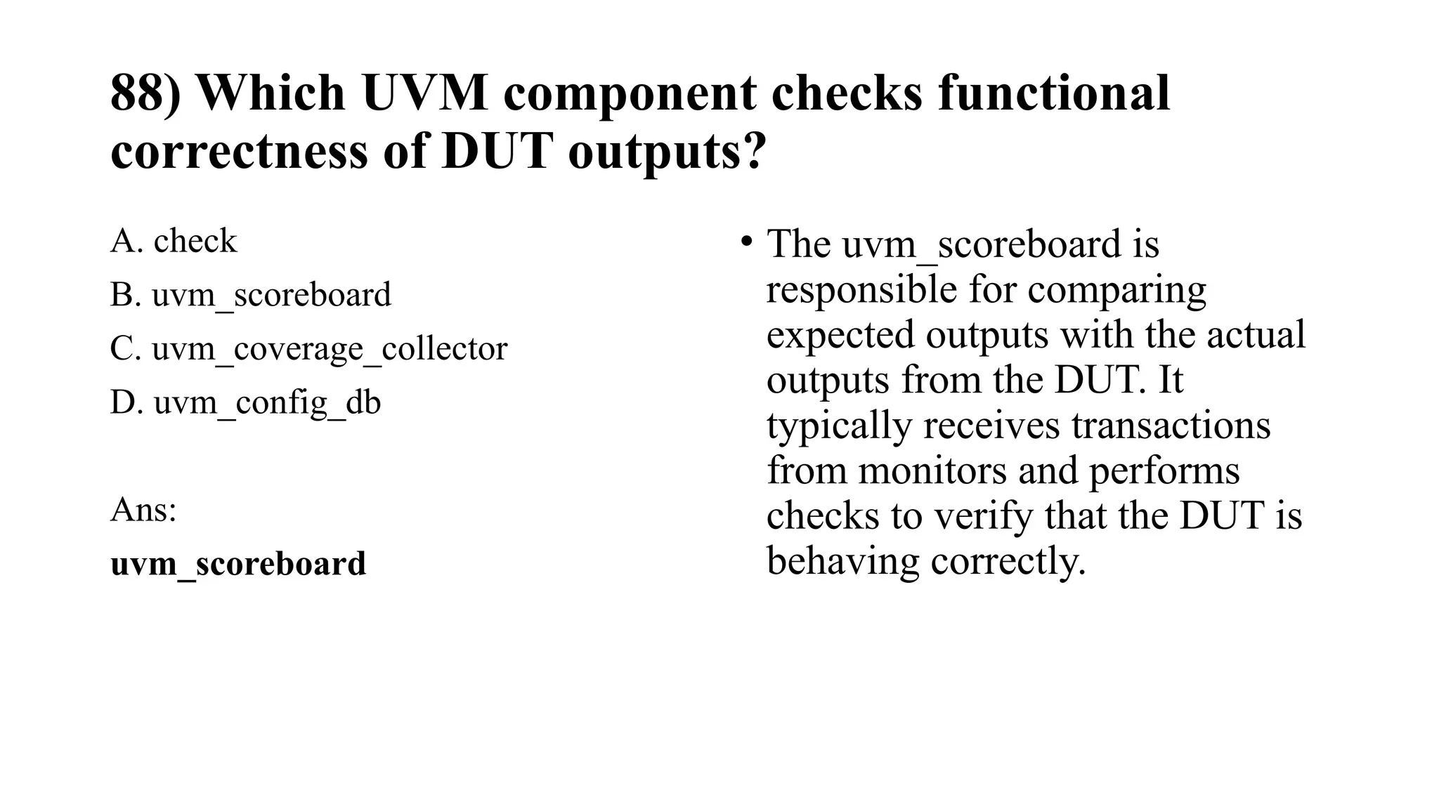88) Which UVM component checks functional
correctness of DUT outputs?
A. check
B. uvm_scoreboard
C. uvm_coverage_collector
D. uvm_config_db
Ans:
uvm_scoreboard
• The uvm_scoreboard is
responsible for comparing
expected outputs with the actual
outputs from the DUT. It
typically receives transactions
from monitors and performs
checks to verify that the DUT is
behaving correctly.
 