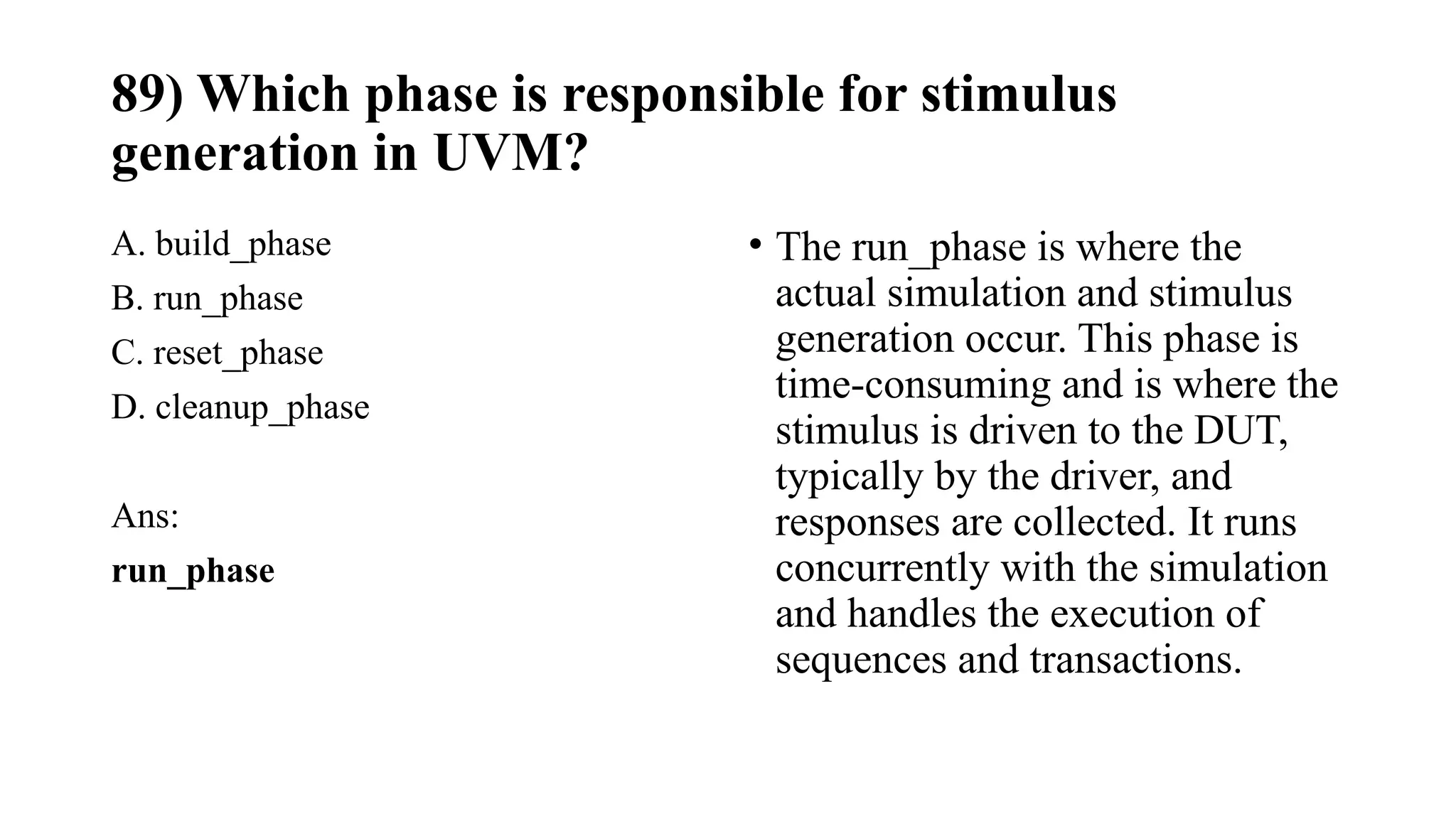 89) Which phase is responsible for stimulus
generation in UVM?
A. build_phase
B. run_phase
C. reset_phase
D. cleanup_phase
Ans:
run_phase
• The run_phase is where the
actual simulation and stimulus
generation occur. This phase is
time-consuming and is where the
stimulus is driven to the DUT,
typically by the driver, and
responses are collected. It runs
concurrently with the simulation
and handles the execution of
sequences and transactions.
 