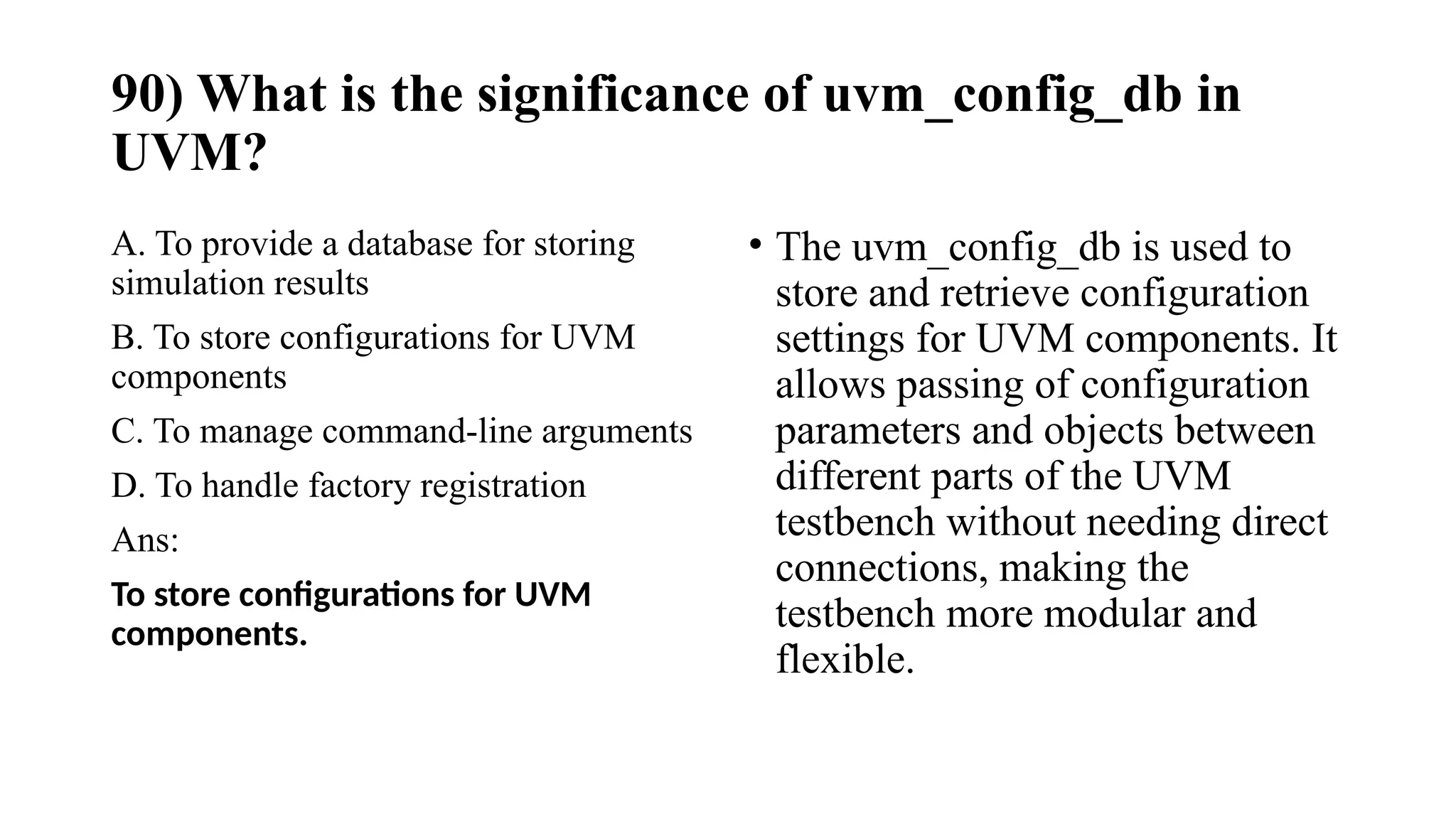 90) What is the significance of uvm_config_db in
UVM?
A. To provide a database for storing
simulation results
B. To store configurations for UVM
components
C. To manage command-line arguments
D. To handle factory registration
Ans:
To store configurations for UVM
components.
• The uvm_config_db is used to
store and retrieve configuration
settings for UVM components. It
allows passing of configuration
parameters and objects between
different parts of the UVM
testbench without needing direct
connections, making the
testbench more modular and
flexible.
 