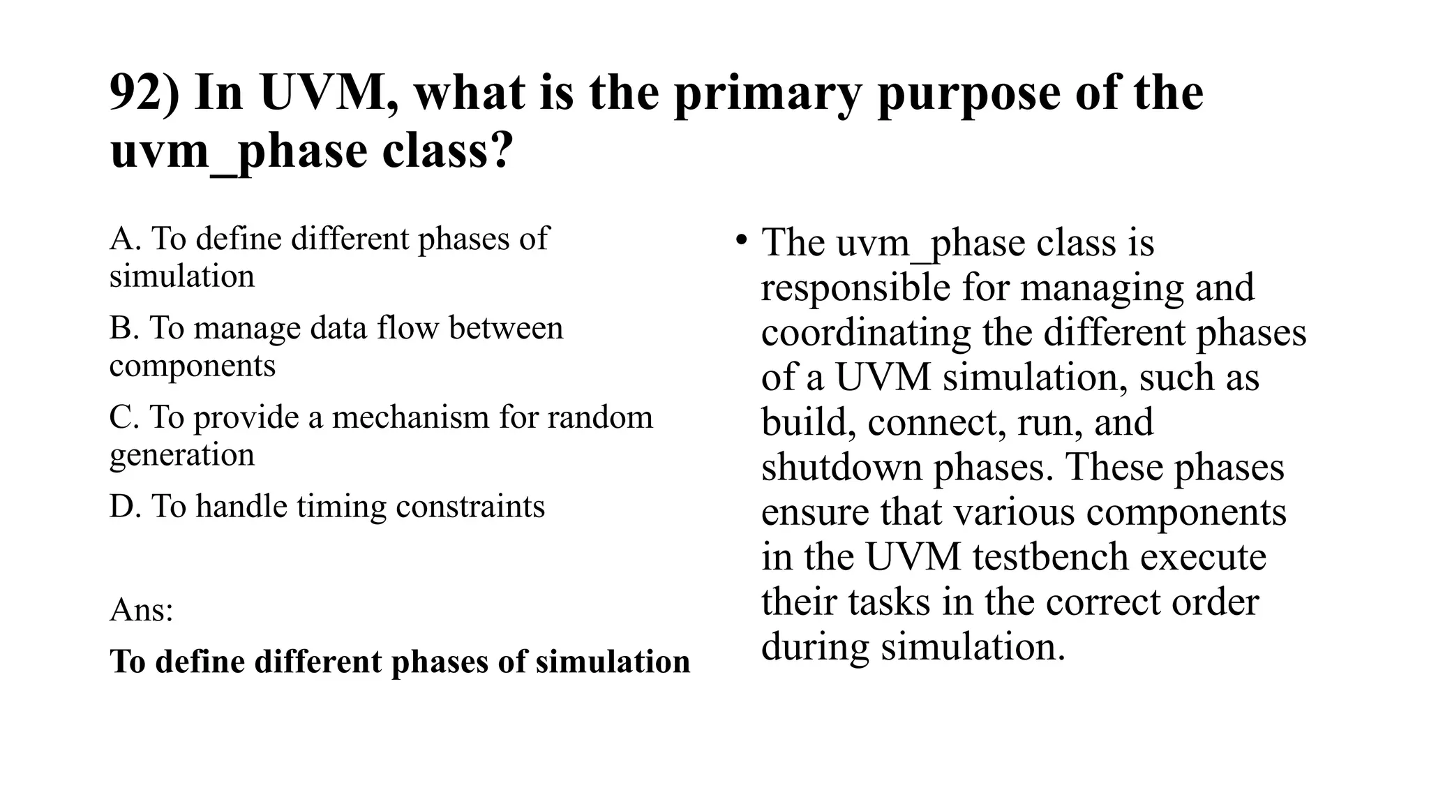 92) In UVM, what is the primary purpose of the
uvm_phase class?
A. To define different phases of
simulation
B. To manage data flow between
components
C. To provide a mechanism for random
generation
D. To handle timing constraints
Ans:
To define different phases of simulation
• The uvm_phase class is
responsible for managing and
coordinating the different phases
of a UVM simulation, such as
build, connect, run, and
shutdown phases. These phases
ensure that various components
in the UVM testbench execute
their tasks in the correct order
during simulation.
 