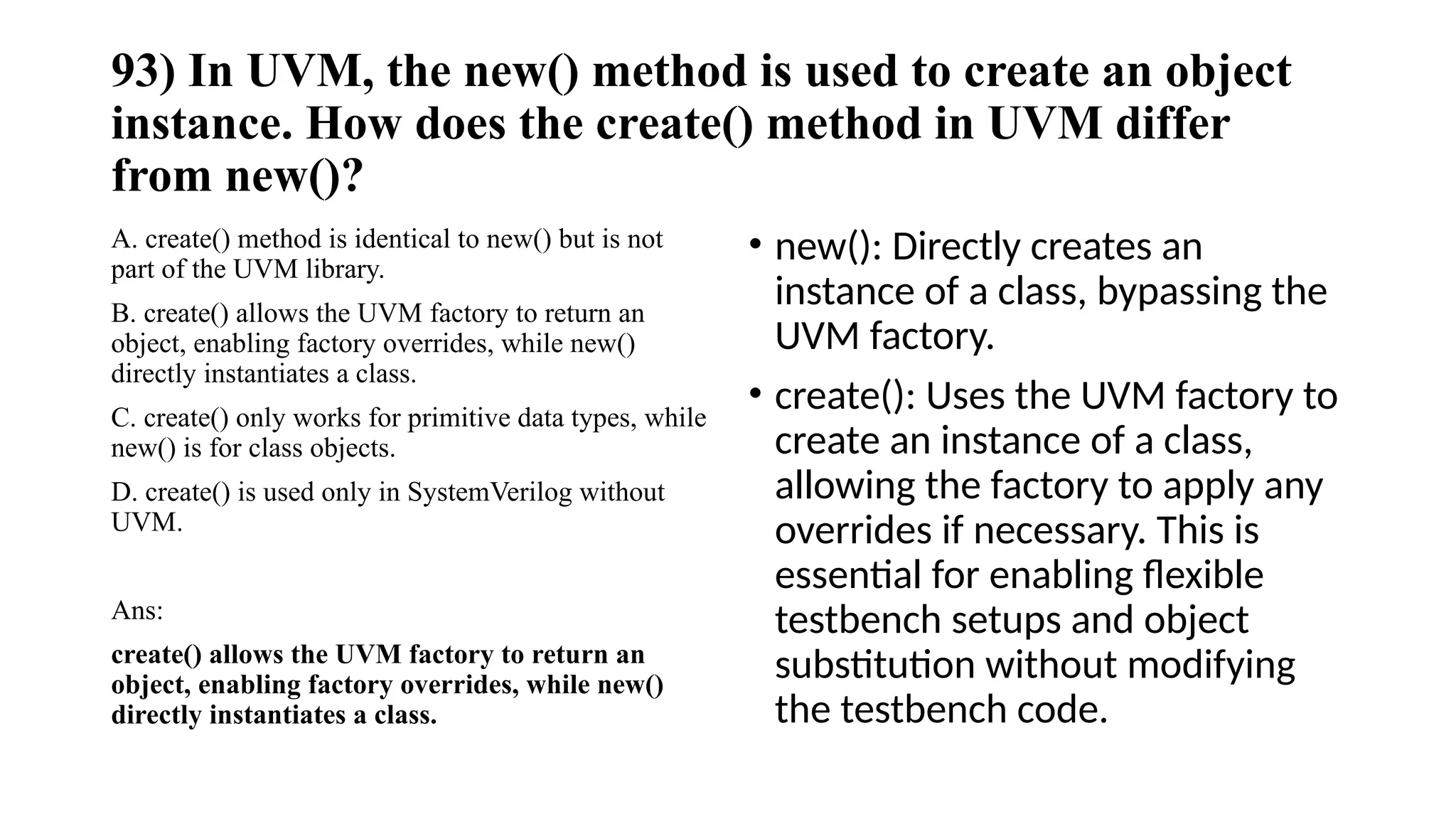 93) In UVM, the new() method is used to create an object
instance. How does the create() method in UVM differ
from new()?
A. create() method is identical to new() but is not
part of the UVM library.
B. create() allows the UVM factory to return an
object, enabling factory overrides, while new()
directly instantiates a class.
C. create() only works for primitive data types, while
new() is for class objects.
D. create() is used only in SystemVerilog without
UVM.
Ans:
create() allows the UVM factory to return an
object, enabling factory overrides, while new()
directly instantiates a class.
• new(): Directly creates an
instance of a class, bypassing the
UVM factory.
• create(): Uses the UVM factory to
create an instance of a class,
allowing the factory to apply any
overrides if necessary. This is
essential for enabling flexible
testbench setups and object
substitution without modifying
the testbench code.
 
