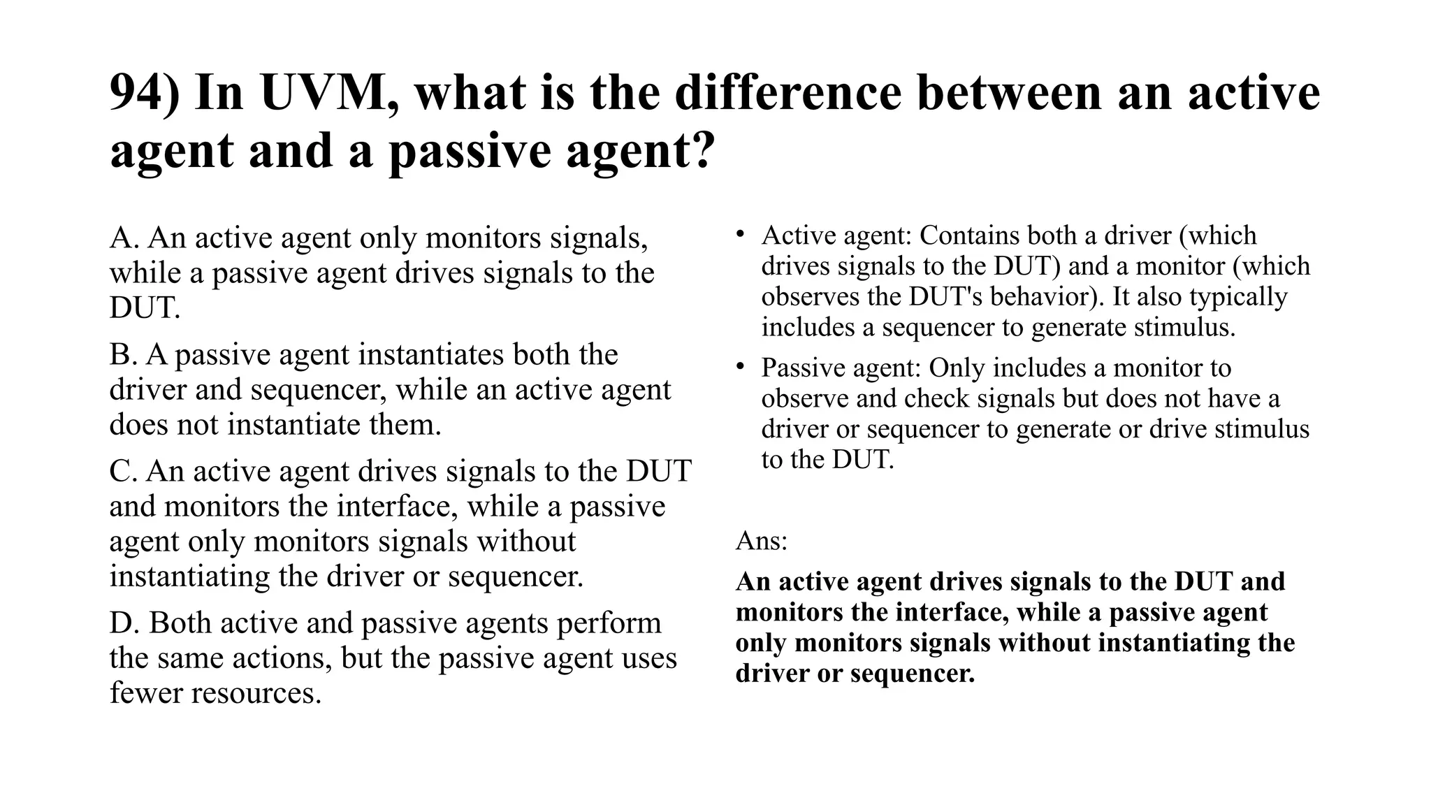 94) In UVM, what is the difference between an active
agent and a passive agent?
A. An active agent only monitors signals,
while a passive agent drives signals to the
DUT.
B. A passive agent instantiates both the
driver and sequencer, while an active agent
does not instantiate them.
C. An active agent drives signals to the DUT
and monitors the interface, while a passive
agent only monitors signals without
instantiating the driver or sequencer.
D. Both active and passive agents perform
the same actions, but the passive agent uses
fewer resources.
• Active agent: Contains both a driver (which
drives signals to the DUT) and a monitor (which
observes the DUT's behavior). It also typically
includes a sequencer to generate stimulus.
• Passive agent: Only includes a monitor to
observe and check signals but does not have a
driver or sequencer to generate or drive stimulus
to the DUT.
Ans:
An active agent drives signals to the DUT and
monitors the interface, while a passive agent
only monitors signals without instantiating the
driver or sequencer.
 