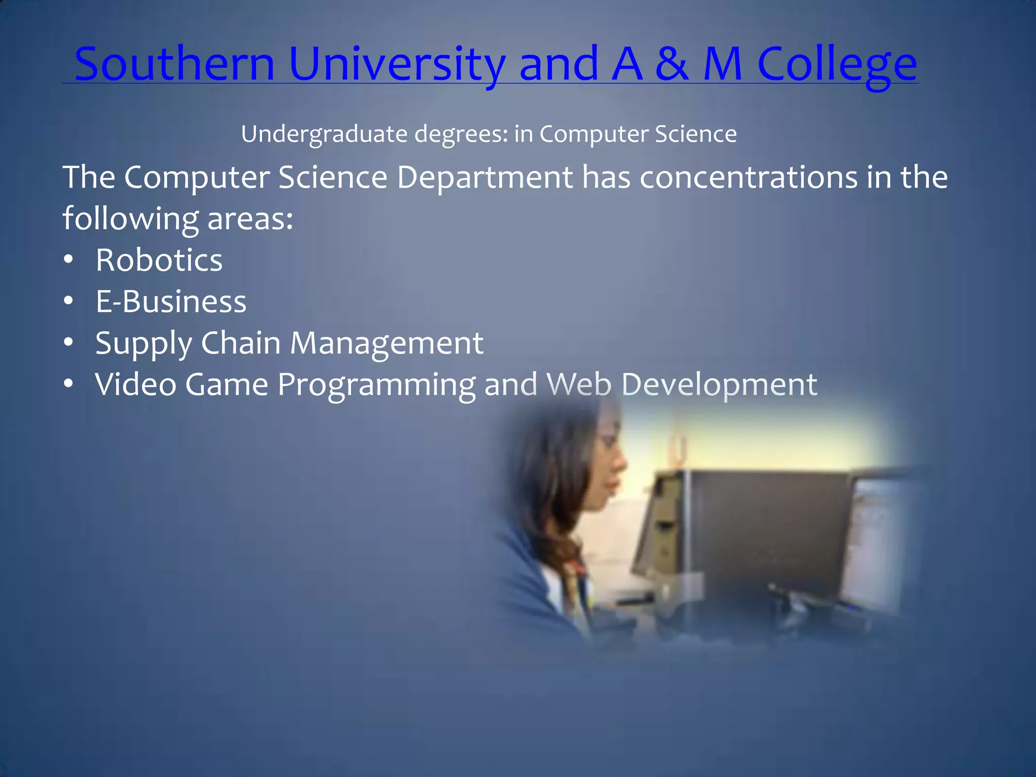 Southern University and A & M College
Undergraduate degrees: in Computer Science
The Computer Science Department has concentrations in the
following areas:
• Robotics
• E-Business
• Supply Chain Management
• Video Game Programming and Web Development