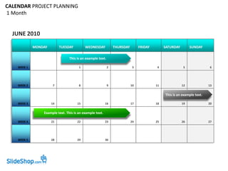 CALENDAR PROJECT PLANNING
1 Month


  JUNE 2010
             MONDAY        TUESDAY         WEDNESDAY            THURSDAY        FRIDAY        SATURDAY        SUNDAY

                                 This is an example text.

    WEEK 1                             1                    2              3             4               5               6




    WEEK 2            7                8                    9              10            11              12              13


                                                                                              This is an example text.

    WEEK 3            14              15                  16               17            18              19              20

                 Example text. This is an example text.

    WEEK 4            21              22                  23               24            25              26              27




    WEEK 5            28              29                  30
 