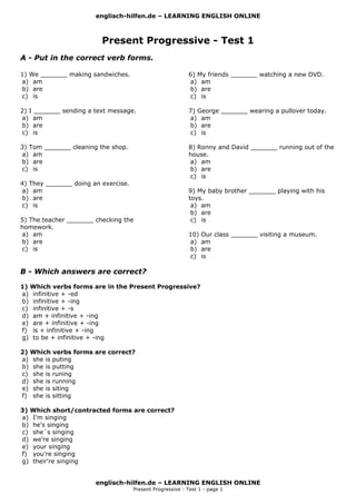 englisch-hilfen.de – LEARNING ENGLISH ONLINE
Present Progressive - Test 1
A - Put in the correct verb forms.
1) We _______ making sandwiches.
a) am
b) are
c) is
2) I _______ sending a text message.
a) am
b) are
c) is
3) Tom _______ cleaning the shop.
a) am
b) are
c) is
4) They _______ doing an exercise.
a) am
b) are
c) is
5) The teacher _______ checking the
homework.
a) am
b) are
c) is
6) My friends _______ watching a new DVD.
a) am
b) are
c) is
7) George _______ wearing a pullover today.
a) am
b) are
c) is
8) Ronny and David _______ running out of the
house.
a) am
b) are
c) is
9) My baby brother _______ playing with his
toys.
a) am
b) are
c) is
10) Our class _______ visiting a museum.
a) am
b) are
c) is
B - Which answers are correct?
1) Which verbs forms are in the Present Progressive?
a) infinitive + -ed
b) infinitive + -ing
c) infinitive + -s
d) am + infinitive + -ing
e) are + infinitive + -ing
f) is + infinitive + -ing
g) to be + infinitive + -ing
2) Which verbs forms are correct?
a) she is puting
b) she is putting
c) she is runing
d) she is running
e) she is siting
f) she is sitting
3) Which short/contracted forms are correct?
a) I'm singing
b) he's singing
c) she´s singing
d) we're singing
e) your singing
f) you're singing
g) their're singing
englisch-hilfen.de – LEARNING ENGLISH ONLINE
Present Progressive - Test 1 - page 1
 